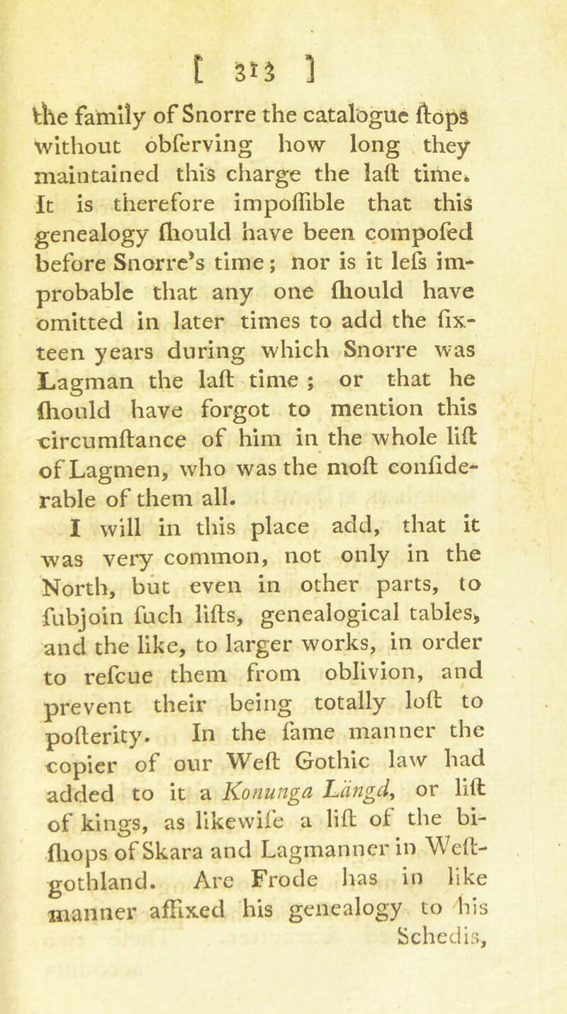 t Sts ] Üle family of Snorre the catalogue ftops without obferving how long they maintained this charge the lafl time. It is therefore impoffible that this genealogy flioukl have been compofed before Snorre’s time; nor is it lefs im- probable that any one ftiould have omitted in later times to add the fix- teen years during which Snorre was Lagman the laft time ; or that he fliould have forgot to mention this circumftance of him in the whole lift ofLagmen, wdio was the moft eonfide- rable of them all. I will in this place add, that it was very common, not only in the North, but even in other parts, to fubjoin fuch lifts, genealogical tables, and the like, to larger works, in order to refeue them from oblivion, and prevent their being totally loft to pofterity. In the fame manner the copier of our Weft Gothic law had added to it a Konunga Längdy or lift of kings, as llkewife a lift of the bi- fliops of Skara and Lagmanner in Weft- gothland. Arc Frode has in like manner affixed his genealogy to his Schedis,