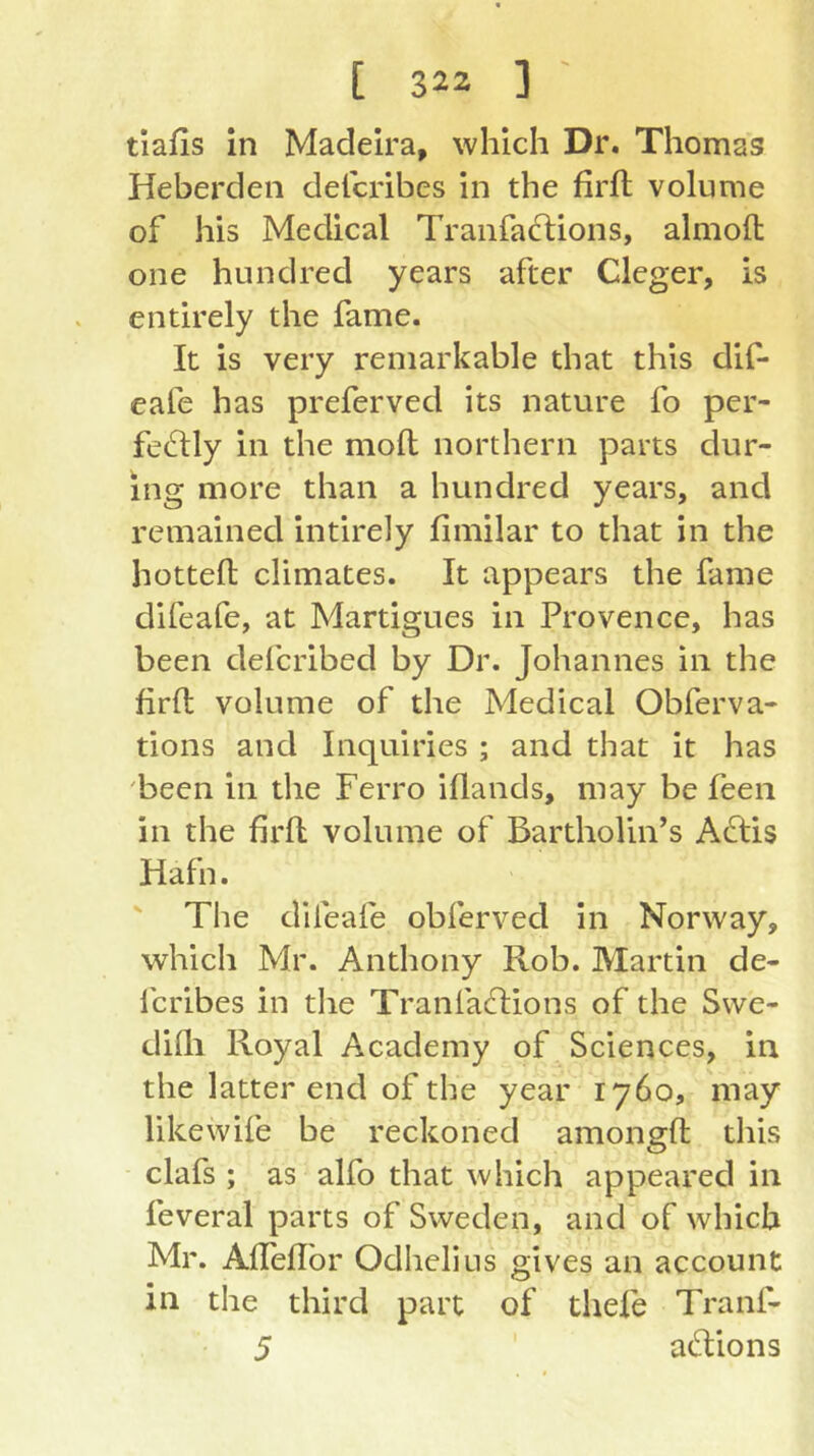 [ 323 ] ' tiafis in Madeira, which Dr. Thomas Heberden delcribes In the firfl volume of his Medical Tranfaflions, almoft one hundred years after Cleger, is entirely the fame. It is very remarkable that this dif- eafe has preferved its nature fo per- fectly in the mofl northern parts dur- ing more than a hundred years, and remained intirely fimilar to that in the hotted climates. It appears the fame difeafe, at Martigues in Provence, has been defcribed by Dr. Johannes in the firft volume of the Medical Obferva- tions and Inquiries ; and that it has been in the Ferro iflands, may be feen in the firft volume of Bartholin’s AClis Hafn. The difeafe obferved in Norway, which Mr. Anthony Rob. Martin de- fcribes in tlie TranfaClions of the Swe- difti Royal Academy of Sciences, in the latter end of the year 1760, may likewife be reckoned amongft this clafs ; as alfo that which appeared in feveral parts of Sweden, and of which Mr. Afteftbr Odhelius gives an account in the third part of thele Tranf-