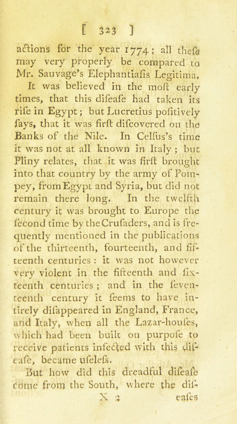 aftlons for the year 1774; all thefe may very properly be compared to Mr. Sauvage’s Elephantlafis Legitima, It was believed in the moll early times, that this difeafe had taken its rife in Egypt; but Lucretius politivciy fays, that it was firft difcovered on the Banks of the Nile. In Celfus’s time it was not at all known in Italy; but Pliny relates, that it was firfl brought into that country by the army of Poin-^ pey, from Egypt and Syria, but did not remain there long. In the twelfth century it was brought to Europe the lecond time by theCrufaders, and is fre^ quently mentioned in the publications of the thirteenth, fourteenth, and ßß teenth centuries : it was not however very violent in the fifteenth and fix- teenth centuries ; and in the feven^ teenth century it feems to have in- tirely difappeared in England, France, and Italy, when all tlie Lazar-houfes, which had been built on purpofe to receive patients infected with this dif-* cafe, became ufelefs. But how did this dreadful difeafe ('orne from the South, where die dil^ X z cafes