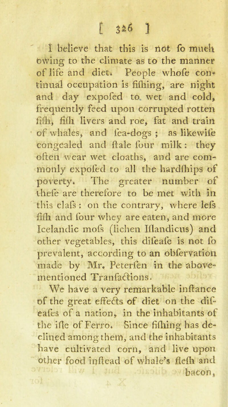 t 3ä6 ] i believe that this is liöt (b much b\Ving to the climate as to the manner of life and diet» People whofe con» tinual occupation is fifliing, are night and day expofed to. wet and cold, frequently feed upon corrupted rotten fifli, hÜi livers and roe, fat and train of whales, and fea-dogs ; as likewile congealed and ftale four milk : they often wear wet cloaths, and are com- monly expofed to all the hardfliips of poverty. The greater number of ihefe are therefore to be met with in this clafs ; on the contrary, where lefs fidi and four whey are eaten, and more Icelandic mofs (lichen Illandicus) and other Vegetables, this difeafe is not fo prevalent, according to an obfervation made by Mr. Peterfen in the above- mentioned Tranfaftions. We have a very remarkable inftance of the great effefts of diet on the dif- eafes of a nation, in the inhabitants of the ifle of Ferro. Since fidiing has de- clined among them, and the inhabitants have cultivated corn, and live upon other food iqUead of whale’s flefli and bacon,