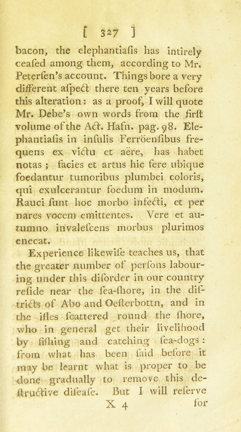 bacon, the elephandafis has int!rel)r ceafed among them, according to Mr. Peterfen’s account. Things bore a very different afpedl there ten years before this alteration; as a proof, I will quote Mr. Debets own words from the firft volume of the ASi, Hafn. pag. 98. Ele- phantiafis in infulis Ferroenfibus fre- quens ex vitlu et aere, has habet notas ; facies et artus hie fere ubique foedantur tumoribus plumbei coloris, qui exulcerantur foedum in modum. Rauci funt hoc morbo infefti, et per nares vocem emittentes. Vere et au- tumno invalefcens morbus plurimos enecat. Experience likewife teaches us, that the greater number of perfons labour- ing under this diforder in our country refide near the fea-fliore, in the dif- tnSiS of Abo and Oefterbottn, and in the ifles fcattered , round the fliore, who in general get their livelihood by fifliing and catching fea-dogs : from what has been laid before it may be learnt what is proper to be done gradually to remove this de- Urudlive difeafe. But I will referve X 4 for