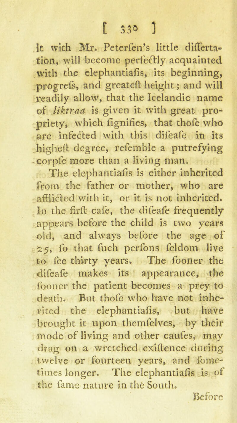 [ 350 ] it with Mr. Peterfen’s little dilTerta- tion, will become perfeclrly acquainted with the elephantiafis, its beginning, progrefs, and greateft height; and will readily allow, that the Icelandic name of Uktraa is given it with great pro- priety, which fignifies, that thofe who are infected with this difeafe in its higheft degree, refemble a putrefying -corpfe more than a living man. The elephantiafis is either inherited from the father or mother, who are afllicled with it, or it is not inherited. In the firfl; cafe, the difeafe frequently appears before the child is two years old, and always before the age of 25, fo that fuch perfons feldom live to fee thirty years. The fooner the difeafe makes its appearance, the fooner the patient becomes a prey to death. But thofe who have not inhe- rited the elephantiafis, but have brought it upon themfelves, by their mode of living and other caufes, may drag on a wretched exifience during twelve or fourteen years, and fome- times longer. The elephantiafis is ot the fame nature in the South, Before