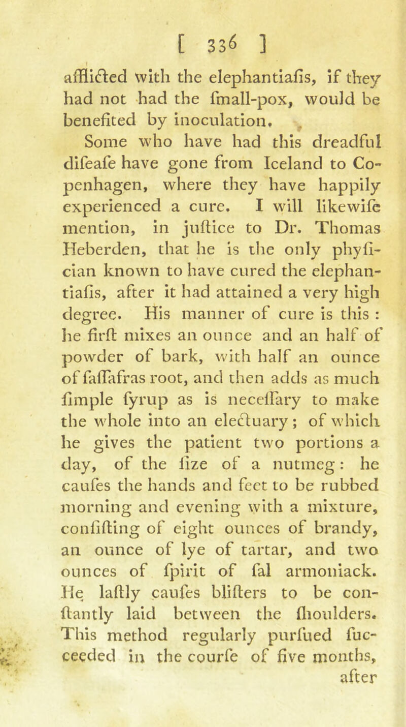 t afflicted with the elephantiafis, if they had not had the fmall-pox, would be benefited by inoculation. Some who have had this dreadful difeafe have gone from Iceland to Co- penhagen, where they have happily experienced a cure. I will likewifc mention, in juftice to Dr. Thomas Heberden, that he is tlie only phyfi- cian known to have cured the elephan- tiafis, after it had attained a very high degree. His manner of cure is this : he firfl mixes an ounce and an half of powder of bark, with half an ounce of faflafras root, and then adds as much fimple fyrup as is neceffary to make the whole into an elecluary ; of which he gives the patient two portions a day, of the lize of a nutmeg: he caufes the hands and feet to be rubbed morning and evening with a mixture, conlifling of eight ounces of brandy, an ounce of lye of tartar, and two ounces of fpirit of fal armoniack. He laftly caufes blifters to be con- flantly laid between the flioulders. This method regularly purfued fuc- ceeded in the courfe of five months, after