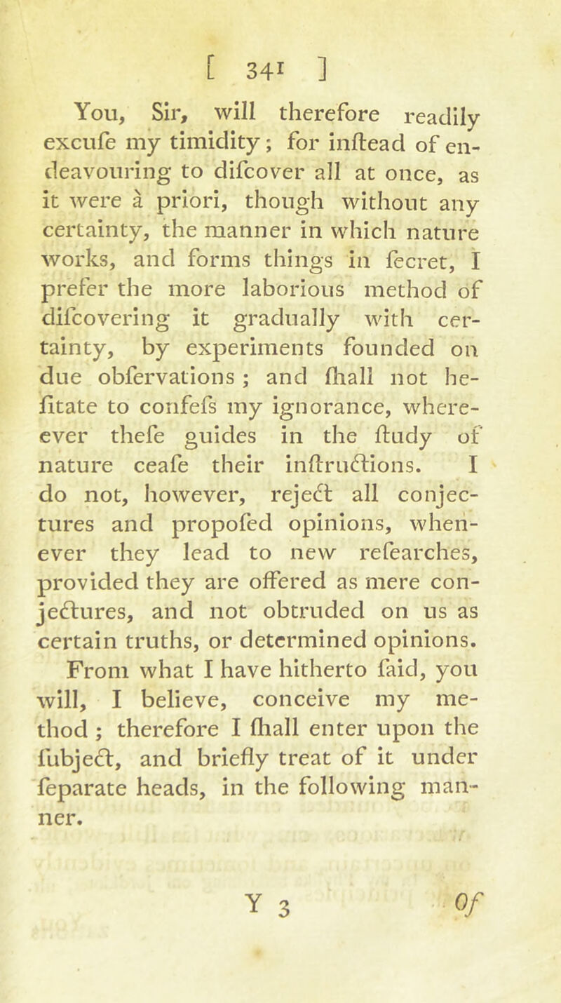 You, Sir, will therefore readily excufe my timidity; for inftead of en- deavouring to difcover all at once, as it were ä priori, though without any certainty, the manner in which nature works, and forms things in fecret, I prefer the more laborious method of difcovering it gradually with cer- tainty, by experiments founded on due obfervations ; and fliall not he- fitate to coiifefs my ignorance, where- cver thefe guides in the ftudy of nature ceafe their inftrudtions. I do not, however, reject all conjec- tures and propofed opinions, when- ever they lead to new refearches, provided they are offered as mere con- je£lures, and not obtruded on us as certain truths, or determined opinions. From what I have hitherto faid, you will, I believe, conceive my me- thod ; therefore I fliall enter upon the fubjed:, and briefly treat of it under feparate heads, in the following man- ner. Y 3 Of