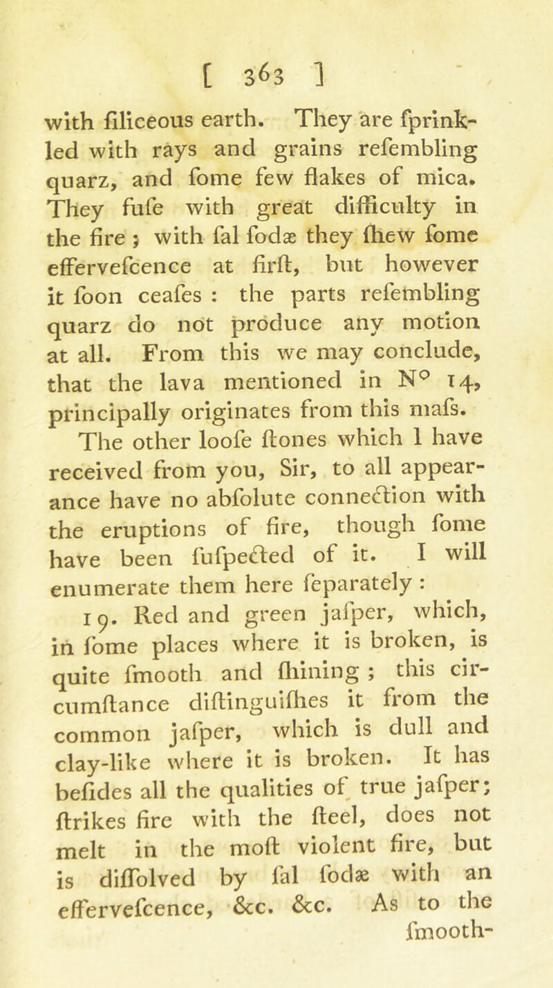 with filiceous earth. They are fprink- led with rays and grains refembling quarz, and fome few flakes of mica. They fufe with great difficulty in the fire 5 with fal fodae they ftiew fome effervefcence at firft, but however it foon ceafes : the parts refembling quarz do not produce any motion at all. From this we may conclude, that the lava mentioned in 14, principally originates from this mafs. The other loofe flones which 1 have received from you, Sir, to all appear- ance have no abfolute connection with the eruptions of fire, though fome have been fufpeCted of it. I will enumerate them here feparately : 19. Red and green jafper, which, in fome places where it is broken, is quite fmooth and fliining ; this cii- cnmftance diflinguifties it from the common jafper, which is dull and clay-like where it is broken. It has befides all the qualities of true jafper; ftrikes fire with the fteel, does not melt in the moft violent fire, but is diffolved by fal fodae vdth an effervefcence, See. See. As to the fmooth-