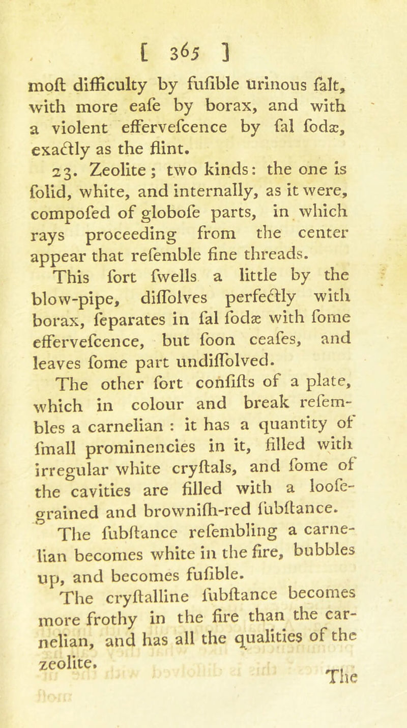 moft difficulty by fufible urinous fait, with more eafe by borax, and with a violent efFervefcence by fal fodsc, exactly as the flint. 23. Zeolite; two kinds: the one is folid, white, and internally, as it were, compofed of globofe parts, in which rays proceeding from the center appear that refemble fine threads. This fort fwells a little by the blow-pipe, difTolves perfectly with borax, feparates in fal fodas with forne eflervcfcence, but fbon ceafes, and leaves fome part undiflblved. The other fort confifts of a plate, which in colour and break relem- bles a carnelian : it has a quantity of fmall prominencies in it, filled witli irregular white cryftals, and fome of the cavities are filled with a loofe- grained and brownifli-red Ibbftance. The fubflancc refembling a carne- lian becomes white in the fire, bubbles up, and becomes fufible. The cryftalline fubffance becomes more frothy in the fire than the car- nelian, and has all the qualities of the zeolite. The