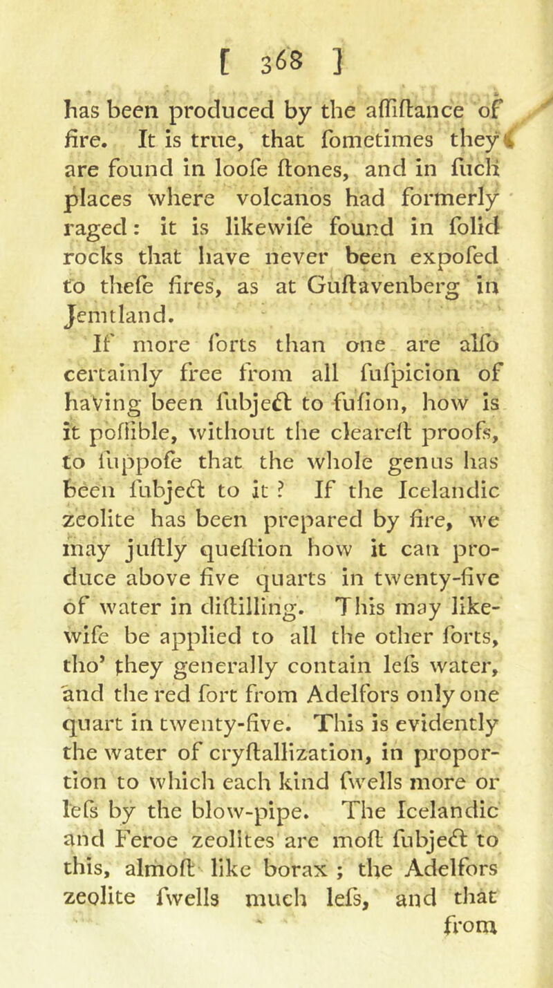 has been produced by the affiflance of fire. It is true, that fometimes they < are found in loofe ftones, and in fiicH places where volcanos had formerly raged: it is likewife found in folid rocks that have never been expofed to thele fires, as at Guftavenberg in Jem t land. If more forts than one are allb certainly free from all fufpicion of having been lubje£l to fufion, how is it poflible, without the clearell proofs, to luppofe that the wliole genus has been fubjed: to it ? If the Icelandic zeolite has been prepared by fire, we may juftly quefiion how it can pro- duce above five quarts in twenty-five of water in difiilling. This may like- wife be applied to all the other forts, tho’ they generally contain lefs water, and the red fort from Adelfors only one quart in twenty-five. This is evidently the water of cryflallization, in propor- tion to whicli each kind fwells more or lefs by the blow-pipe. The Icelandic and Feroe zeolites are mofl fubje<n: to this, almofi; like borax ; the Adelfors zeolite fwells much lefs, and that from