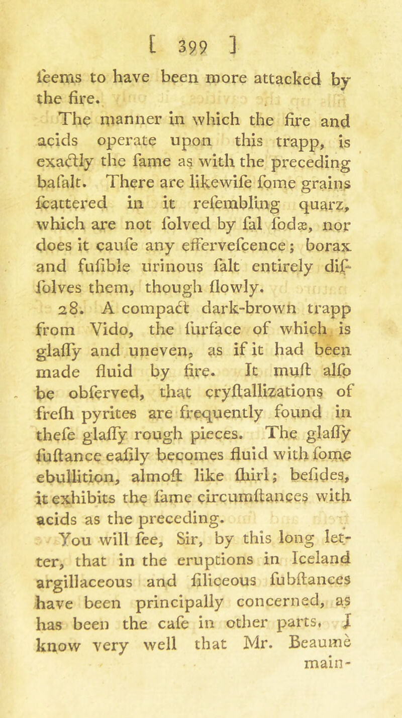 leems to have been more attacked by the fire. The manner in which the fire and acids operate upon this trapp, is exactly the fame as with the preceding bafalt. There are iikewife fome grains fcattered in it refembling quarz, which are not folved by fal fodse, ngr does it caufe any effervefcence; borax and fufible urinous fait entirely dij[^ folves them, though flowly. 28. A compact dark-brown trapp from Vido, the furface of which is glafly and uneven, as if it had been made fluid by fire. It mufl: alfp . be obferved, that cryflallizations of frefh pyrites are frequently found in thefe glafly rough pieces. The glafly fuftanceeafily becomes fluid withfbm.c ebullition, almofl: like fliirl; befides, it exhibits the fame circumftances with acids as the preceding. You will fee. Sir, by this long let- ter, that in the eruptions in Iceland argillaceous and filiceous fubftances have been principally concerned, a.s has been the cafe in other parts, J know very well that Mr. Beaume main-