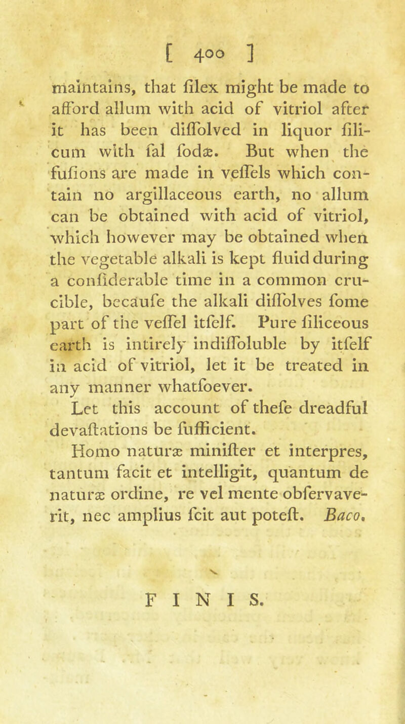 rrialntaiiis, that filex might be made to afford allum with acid of vitriol after it has been diflblved in liquor fili- cum with fal fodje. But when the fufions are made in velTels which con- tain no argillaceous earth, no allum can be obtained with acid of vitriol, which however may be obtained when the vegetable alkali is kept fluid during a confiderable time in a common cru- cible, bccaufe the alkali diflblves fome part of the veffel itfelf. Pure filiceous earth is intirely indiffoluble by itfelf in acid of vitriol, let it be treated in any manner whatfoever. Let this account of thefe dreadful devaflations be fufficient. Homo natura: minifler et interpres, tantum facit et intelligit, quantum de natura; ordine, re vcl mente obfervave- rit, nec amplius fcit aut poteft, Baco, s. FINIS.