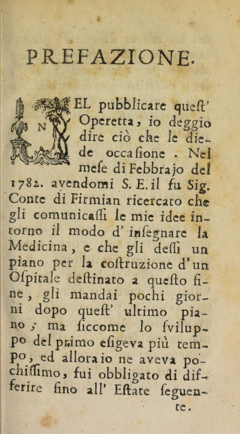 PREFAZIONE. EL pubblicare quell’ Operetta, io deggio dire ciò che le die- de occa (ione . Nel mefe di Febbrajo del 1782. avendomi S. E. il fu Sig. Conte di Firmian ricercato che gli comunicaffi le mie idee in- torno il modo d’ iiìfegnarc la Medicina , e- che gli delTi un piano per la collruzionc d*un Ofpitale deftinato a quello li- ne , gli mandai pochi gior- ni dopo quell’ ultimo pia- no y ma liccomc lo {vilup- po del prùmo efigeva più tem- po, ed allora io ne aveva po- chiffimo, fui obbligato di dif-^ ferire fino all* Filate feguen- te.