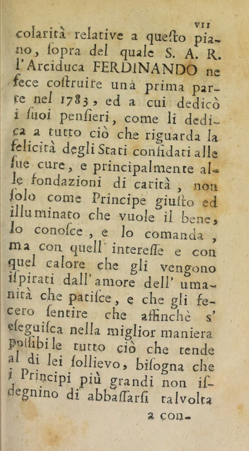 colarità relative a quefto pia- no, iopra del quale S. A. R. l’Arciduca FERDINANDO ne fece collruire unà prima par- re nel ,7»,, ej » L dedicò i iLioi peiifieri ^ come li dcdi— ca a tutto ciò che riguarda la fclicira degli Stati confidati alle lue cure, e principalmente aU le fondazioni di carità , non loio come Principe giullo cd illuminato che vuole il bene, lo conofce , e Io comanda , ma con c|uell‘interefie e con quel calore che gli vengono upirati dall’amore dell’ uma- nità che patilce, e che gli fe- cero fentire che affinchè s’ eleguilca nella miglior maniera poi ibi le tutto ciò che tende ^ n • ^‘^^^^cvo, bilogna che * Pnpeipi pili grandi non if- degnino di abbafTarfi talvolta a con*