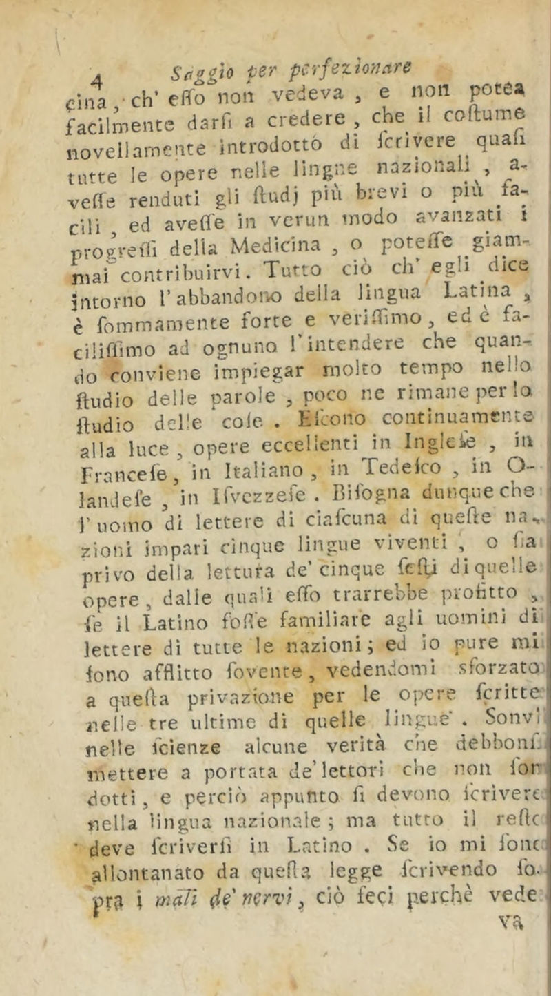 fina, eh’effo non vedeva, e non potea facilmente darfi a credere , che il coftume novellamente introdotto di icriyere quafi tutte le opere nelle lingue nazionali , a-, vefle renduti gli ftudj più brevi o piu fa- cili ed avefl'e in verun modo avanzati i proi-eili della Medicina , o poteffe giam-, mai contribuirvi. Tutto ciò eh egli dice intorno l’abbandoni) della lingua Latina , è fommamente forre e verismo, ed è fa- cilìfìlmo ad ognuno T intendere che quan- do conviene impiegar molto tempo nello i Audio delle parole , poco nc rimane per lo | Audio delle cole . Hfeono continuamente i alla luce , opere eccellenti in Inglcie , in j Francele, in Italiano , in Xedelco , in O- | landefe , in Ifvczzefe . Bilbgna dunque che i l’uomo di lettere di ciafeuna di queAe na.. zioni impari cinque lingue viventi , o ha privo della lettura de’cinque fedii diquelle opere, dalle quali effo trarrebbe protìtto , fe il Latino foR'e familiare agli uomini di lettere di tutte le nazioni; ed io pure mi fono afflitto rovente, vedendomi sforzato a quefla privazione per le opere fcritte nelle tre ultime dì quelle lingue . Sonvj nelle feienze alcune verità che dehboni..i mettere a portata de’lettori che non lon dotti, e perciò appunto fi devono Icrìvert nella lingua nazionale ; ma tutto il refic ■ deve fcriverfì in Latino . Se io mi fonc allontanato da quella legge fcrivendo fo- pr3 i màTi (le'nervi ^ ciò feci perchè vede ^ va