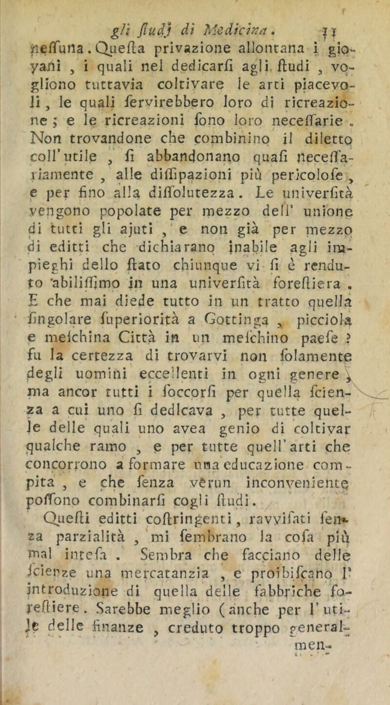 ^le/Tuna. Quella privazione allontana i gio- yani , i quali nel dedicarli agli fludi , vo- gliono tuttavia coltivare le arti piacevo- Ji, le quali fervirebbero loro di ricreazio- ne i e le ricreazioni fono loro necelTarie . Non trovandone che combinino il diletto coll’utile , fi abbandonano quali necefia- liamente , alle dilfipazioni più pericolofe , e per fino alla dilTolutezza. Le univerfità vengono popolate per mezzo dell’ unione di tutti gli ajuti , e non già per mezzo di editti che dichiarano inabile agli im- pieghi dello fiato chiunque vi li è rendu- to 'abililìjmo in una univerfità foreftiera . E che mai diede tutto in un tratto quella fingolare fuperiorità a Gottinga ^ picciola e melchina Città in un melchino paefe ? fu la certezza di trovarvi non folamente degli uomini eccellenti in ogni genere ma ancor tutti i foccorli per quella feien- za a cui uno fi dedicava , per tutte quel- le delle quali uno avea genio di coltivar qualche ramo , e per tutte quell’arti che concorrono a formare una educazione com- pita , e che fenza verun inconveniente polTbno combinarli cogli fiudi. Quelli editti cofiringenti, ravyifati fen». za parzialità , mi fembrano la cofa più mal intefa . Sembra che facciano delle iciepze una mercatanzia , e proibifeano T introduzione di quella delle fabbriche fo- refiiere . Sarebbe meglio (anche per l’uti- Jc delle finanze , creduto troppo penerai- men-