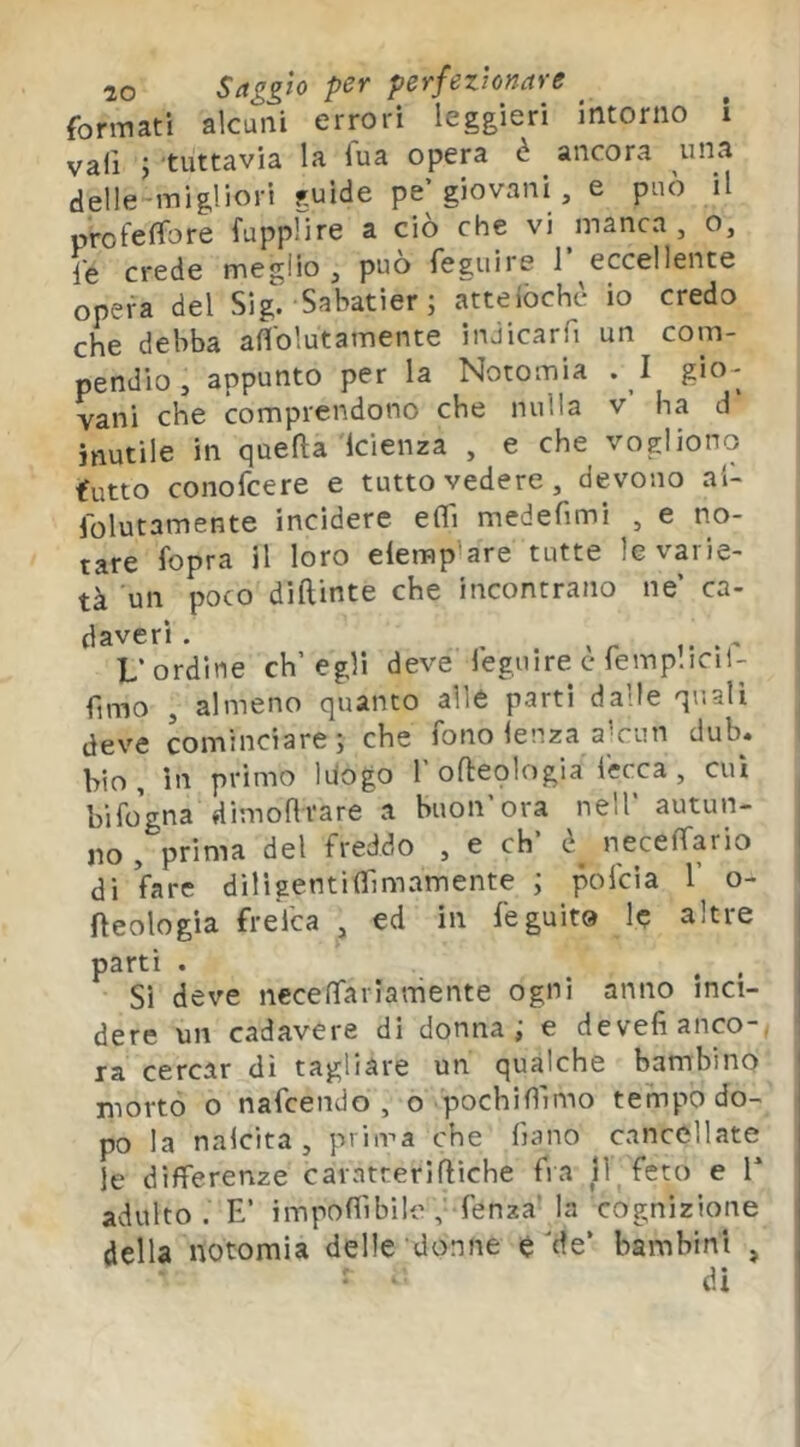 formati alcuni errori leggieri intorno I vali J tuttavia la Tua opera è ancora una delle-migliori guide pe’giovani , e può il profelTore fupplire a ciò che vi manca, o, le crede meglio , può feguire 1 eccellente opera del Sig. Sabatìer; atteiòchè io credo che debba aflolutamente inJicarfi un com- pendio , appunto per la Notomia .1 gio- vani che comprendono che nulla v ha d inutile in quefta Icienza , e che vogliono futto conofcere e tutto vedere, devono al- folutamente incidere eOi medefimi , e no- tare l'opra il loro elemp'are tutte le varie- tà un poco diftinte che incontrano ne’ ca- daveri. ^ - L’ordine ch’egli deve leguire c femplicil- fimo , almeno quanto alle parti dalle quali deve cominciare; che fono lenza a^cun dub. bio. In primo luogo 1’ofteologia fecca , cui hifogna dimodrare a buon ora nell autun- no , prima del freddo , e eh’ neceffario di fare diligentifìTimamente ; pofeìa 1’ o- fteologia frelca , ed in feguit» le altre parti . , . Sì deve necenfariamente ogni anno inci- dere un cadavere di donna; e devefianco-, ' ra cercar dì tagliare un qualche bambino ' morto o nafeendo , o pochifllmo tempo do- j po la nalcita , prima che frano cancellate le differenze carntteriftìche fra 11^ feto e T adulto . E’ impoffibilofenza' la cognizione della notomia delle donne e de’ bambini , , di I