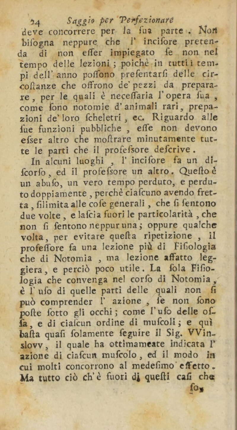 M Teì»fezlonare deve concorrere per la faa parte . Non bifogna neppure che J’ inclfore preten- da dì non eìTer impiegato fe non nel tempo delle lezioni j poiché in tutti i tem- pi deir anno po/Tono prerentarfi delle cir- cofìanze che offrono de’pezzi da prepara- re, per le quali è neceffarìa l’opera fua , come Tono notomie d’animali rari, prepa- zioni de’loro fcheletri , cc. Riguardo alle lue funzioni pubbliche , effe non devono efser altro che moHrare minutamente tut- te le parti che il profefsore defcrive . In alcuni luoghi , 1’ incifore fa un dl- fcorfo, ed il profefsore un altro. Quelloé un abufo, un vero tempo perduto, e perdu- to doppiamente , perchè ciafcuno avendo fret- ta , filimìtaalle cofe generali, che fi feiitono due volte , e lafcla fuori le particolarità , che non fi fentono neppur unai oppure qualche volta, per evitare quella ripetizione , il profeffore fa una lezione più di Fifiologia che di Notomia , ma lezione affatto leg- giera, e perciò poco utile. La lòia Fifio- Jogia che convenga nel corfo di Notomia, è r ufo di quelle parti delle quali non fi può comprender 1’ azione , le non fono polle fotto gli occhi j come l’ufo delle of- fa, e di ciafcun ordine dì mufcolij e qui balla quafi folamente feguire il Sig. ’Win- slovv, il quale ha ottimameate indicata T azione di ciafcun mufcòlo, ed il modo in cui molti concorrono al medefimo’effetto, Ma tutto ciò eh’è fuori di quelli cali ch« fo»