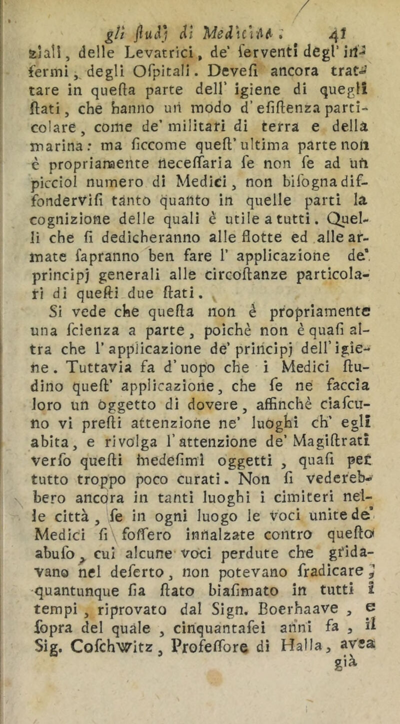 / gli fiullj di Mediciiifi’ ; 4! alali, delle Levatrici, de’ ferventi degl’irt-2 fermi,, degli Ofpitali. Devefl ancora trat-^^ tare in quefta parte dell' igiene di quegli flati, che hanno uii modo d’efiflenza parti- colare, come de’militari di terra e della marina: ma fìccome quefl’ultima parte non è proprianaente neceflaria fe non fé ad ufi piccioi numero di Medici, non bifognadif- fondervifi tanto quanto in quelle parti la cognizione delle quali è utile a tutti. Quel- li che fi dedicheranno alle flotte ed alle ar- mate fapranno ben fare 1’ applicazione de* principi generali alle circoftanze particola- ri di quelli due flati. Si vede che quella non è propriamente una fcienza a parte , poiché non è quafi al- tra che r applicazione de’principi dell’igie- ne . Tuttavia fa d’uopo che i Medici flu- dino quefl’ applicazione, che fe ne faccia loro un Oggetto di dovere, affinchè ciafcu- no vi prefti attenzione ne’ luoghi eh’ egli abita, e rivolga l’attenzione de’Magiflratt verfo quelli hiedefimi oggetti , quafi pe£ tutto troppo poco curati. Non fi vedereb- fiero ancora in tanti luoghi i cimiteri nel- le città , fe in ogni luogo le voci unite de’ Medici fi\foffero innalzate contro queftoi abufo ^ cui alcune voci perdute che grida- vano nel deferto, non potevano fradicare ^ quantunque fia flato biafimato in tutti 2 tempi , riprovato dal Slgn. Boerhaave p fopra del quale , cinquantafei anni fa , ii Sig. Cofchwitz, Profeflbre di Halla, ayea