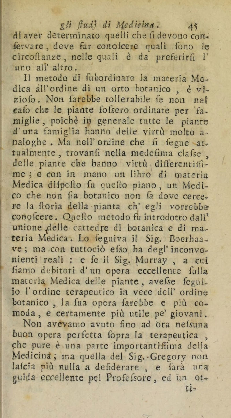 di aver determinato quelli che fi devono cori- ièrvare, deve far conolcere quali fono le circofianze , nelle quali è da preferirfi 1’ uno air altro. 11 metodo di fubordinare la materia Me- dica àirordine dì un orto botanico , è vi- ziofo. Non larebbe tollerabile fé non nel calo che le piante fofsero ordinate per fa- miglie, poiché in generale tutte le pianto d’una famiglia hanno delle virtù molto a^ naloghe . Ma nell’ordine che fi iegue at- tualmente , trovanfi nella medefima clafse , delle piante che hanno virtù dilferentilfi^ me j e con in mano un libro di materia Medica dilpofto fu quefto piano, un Medi- co che non fia botanico non fa dove ceree-? re la fioria della pianta eh,’ egli vorrebbe conofeere. C^uefio metodo fu introdotto dall’ unione ^elle cattedre di botanica e di ma- teria Medica. Lo feguiva il Sig. Boerhaa- ve ; ma con tuttociò efso ha degl’ inconve- nienti reali ; e fe il Sig. Murray , a cui fi.amo debitori d’un opera eccellente fulla materia Medica delle piante, avefse fegui- io l’ordine terapeutico in vece dell’ ordine botanico , la fua opera farebbe e più co- moda , e certamente più utile pe’ giovani. Non avevamo avuto fino ad ora nelsuna buon opera perfetta fopra la terapeutica , ^:he pure è una parte importantìfiìma della Medicina ; ma quella del Sig.-Gregory non lafcia più nulla a defiderare , e farà una |uida eccellente pel Profefsore, ed un ou