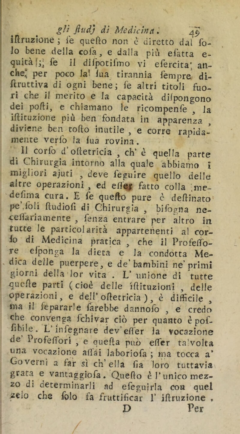 gli fiudj dì Medi irruzione i ie quefto non è diretto dal fo- Jo bene della cola, e dalla più elatta e- quitàjj; fe il dilpotifmo vi efercita; an- che* per poco lai lua tirannia Tempre di- ftruttìva di ogni bene j fe altri titoli fuo- ri che il merito e la capacità dilpongono dei pofll, e chiamano le ricompenfe , la iftituzione più ben fondata in apparenza diviene ben torto inutile , e corre rapida- mente verlb la lua rovina. 11 corlb d ortetricia , eh è quella parte dì Chirurgia intorno alla quale abbiamo i migliori ajuti , deve feguire quello delle altre operazioni , ed ert^ fatto colla .me- defima cura. E fe quefto pure c dertinato pe .foli rtudiofi di Chirurgia , bifogna ne- j celfariamente , fenza entrare per altro in I tutte le particolarità appartenenti al cer- io di Medicina pratica , che il Profelfo- re elponga la dieta e la condotta Me- i. dica delle puerpere, e de’bambini ne’primi giorni della lor vita . L’ unione di tutte querte parti ( cioè delle irtituzioni , delle operazioni, e dell* ortetricia ), è difficile , ma il Separarle farebbe dannofo , e credo che convenga fchivar ciò per quanto è pof- fibile. L infegnare dev’efl'er la vocazione de Profelfori , e querta può effer talvolta una vocazione affai laboriofa ; ma tocca a’ Governi a far sì ch’ella fìa loro tuttavia grata e vantaggiofa. Querto è Punico mez- zo di determinarli ad efeguirla eoa quel ielo che folo fa fruttificar 1’ irtruzione ,