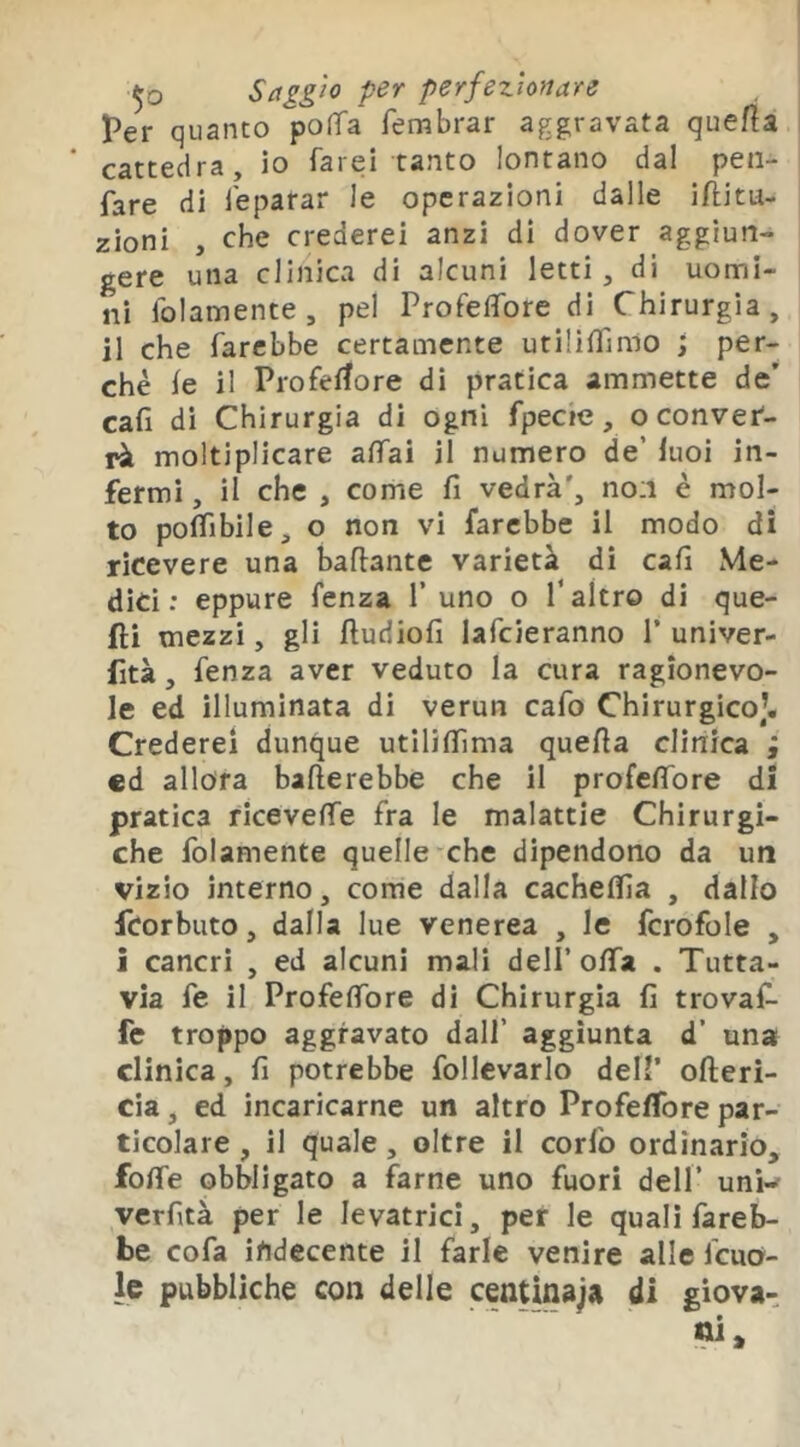 Per q uanto po(fa fembrar aggravata quefia cattedra, io farei tanto lontano dal peii- fare di feparar le operazioni dalle iflitu- zioni , che crederei anzi di dover aggiun- gere una clinica di alcuni letti, di uomi- ni folamente , pel Profeflbre di Chirurgia, il che farebbe certamente utiliffinio ; per- chè le il Profeffore dì pratica ammette de’ cali di Chirurgia di ogni fpecie, o conver- rà moltiplicare aifai il numero de’ luoi in- fermi , il che , come fi vedrà', no:i è mol- to poifibile, o non vi farebbe il modo di ricevere una bafiante varietà di cafi Me- dici : eppure fenza 1’ uno o T altro di que- fti mezzi, gli ftudiofi lafcieranno P univer- fità, fenza aver veduto la cura ragionevo- le ed illuminata di verun cafo Chirurgico)* Crederei dunque utilifiìma quefia clinica ; ed allora ballerebbe che il profefibre di pratica ricevelfe fra le malattie Chirurgi- che folamente quelle che dipendono da un vizio interno, come dalla cachelfia , dallo fcorbiito, dalla lue venerea , le fcrofole , ì cancri , ed alcuni mali dell’offa . Tutta- via fe il Profelfore di Chirurgia fi trovaf^ fc troppo aggravato dall’ aggiunta d’ una clinica, fi potrebbe follevarlo dell’ olleri- cia, ed incaricarne un altro Profelfore par- ticolare , il quale, oltre il corfo ordinario, folle obbligato a farne uno fuori dell’ unK verfità per le levatrici, per le quali fareb- be cofa indecente il farle venire alle fcuo- Ic pubbliche con delle centinaja di giova-