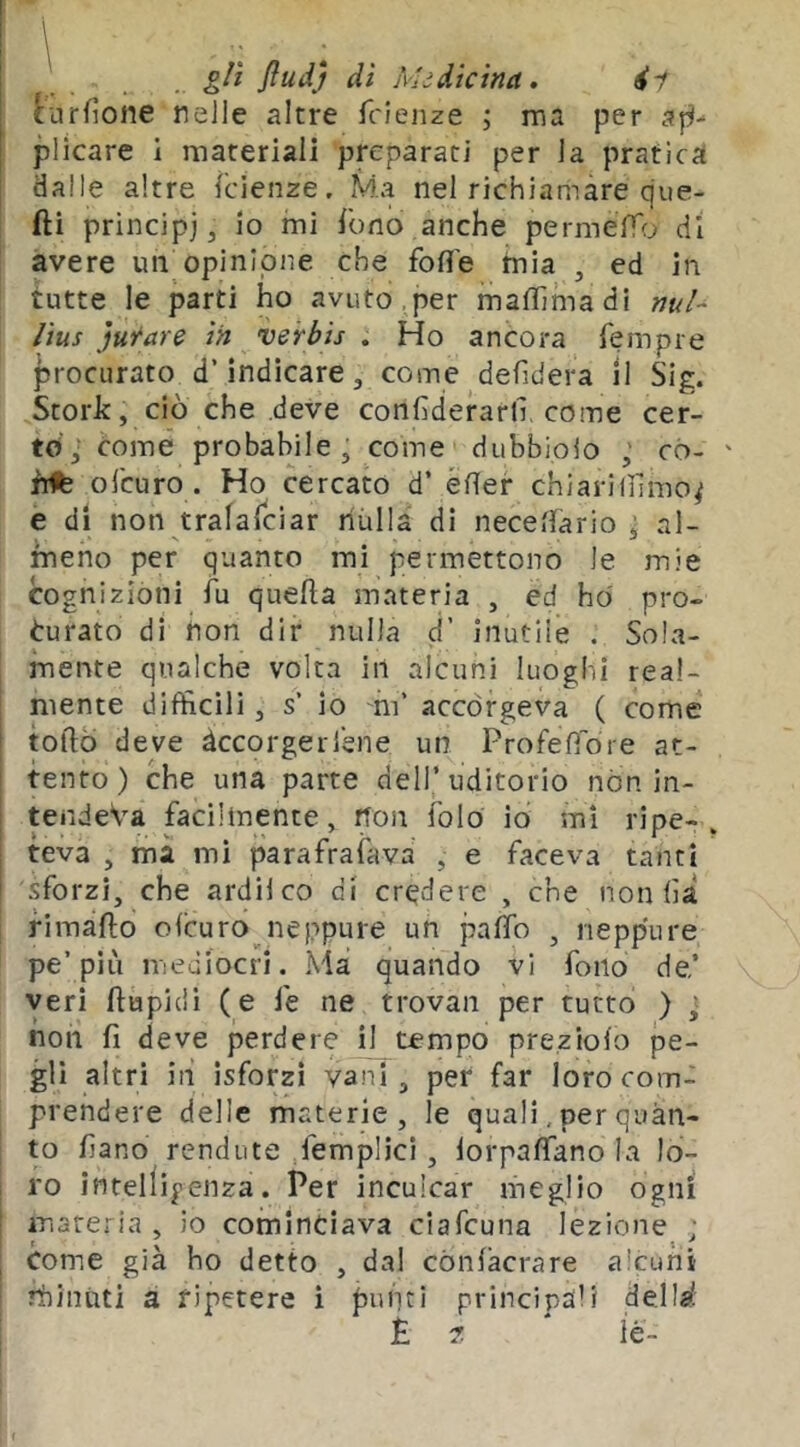 [urfioiie nelle altre fcieiize ; ma per ap- plicare i materiali preparati per la pratica dalle altre fcienze. Ma nel richiamare cjiie- fti principi, io mi fono anche permeYTrj di avere un opinione che foff'e mia , ed in tutte le parti ho avuto,per mafiìmadi w/- /ius jurare in verbis . Ho ancora fempre j5rocurato d’indicare, come defidera 11 Sig. Storie, ciò che deve confìderartl come cer- to',* come probabile, come dubbioio ,' có- hdfe ol'euro . Ho cercato d’ éfler chiariinmo^ e di non tralalciar nulla di neceflario , al- meno per quanto mi permettono le mie cognizioni fu quella materia , ed ho pro- curato di non dir nulla d’ inutile . Sola- mente qualche volta in alcuni luoghi real- mente difficili, s’ io mi’ accòrgeva ( come torto deve àccorgerrene un Profefìore at- tento) che una parte dell’uditorio nòn in- tendeva facilmente, non folo io mi ripe- teva , ma mi parafrafava , e faceva tanti sforzi, che ardii co di credere , che non lìà fi mallo o leu ro neppure un palfo , neppure pe’più inediocri. Ma quando vi fono de’ veri ftupidì (e le ne trovali per tutto ) ; non fi deve perdere il tempo preziolo pe- glì altri in isforzi vani, per far loro com- prendere delle materie, le quali, per quan- to fiano rendi!te femplici, lorpalTano la lo- ro intelligenza. Per inculcar meglio ogni materia, io cominciava ciafeuna lezione ; Come già ho detto , dai cònlàcrare alcuni rbiniiti à ripetere ì puliti principali dell^l È, ? le-