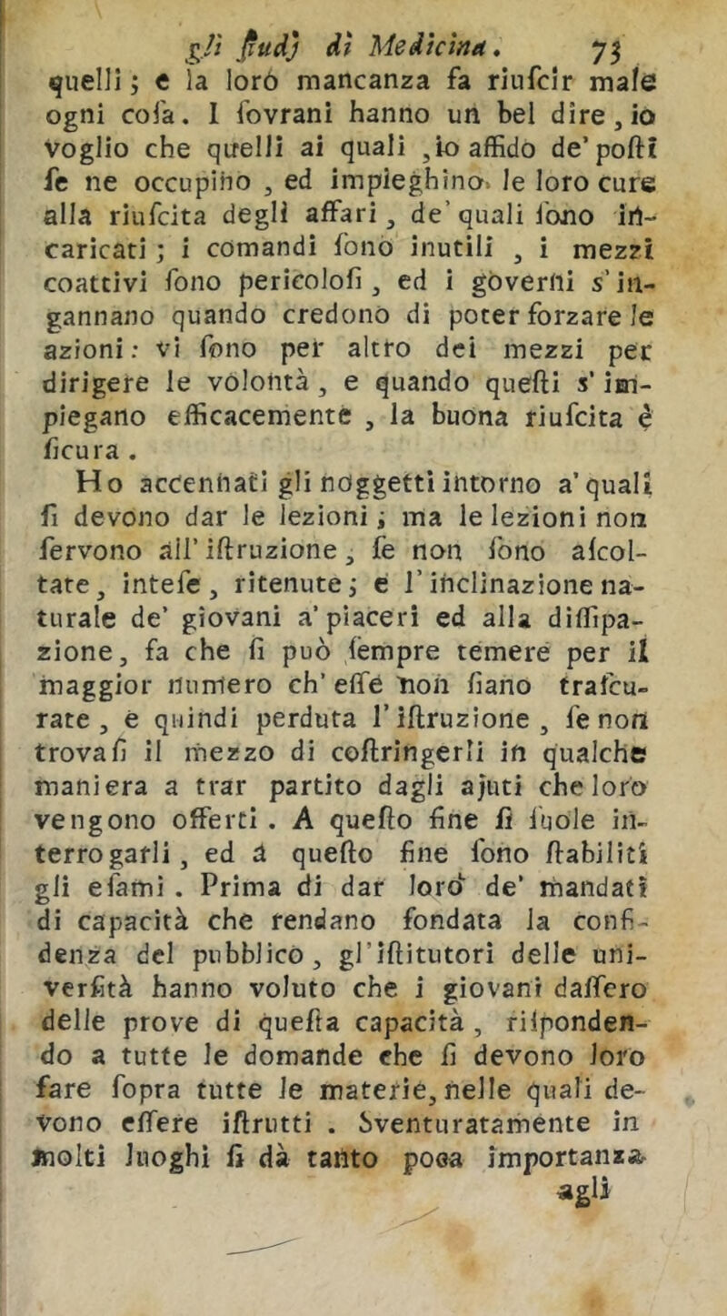 j^./ì j^udj dì Medicina» quelli ; c la lorò mancanza fa riufcir male Ogni cola. 1 fovrani hanno un bel dire, io Voglio che quelli ai quali ,io affido de’poftt fe ne occupino , ed impieghino» le loro cure alla riufcita degli affari, de’quali fono in- caricati ; i comandi fonò inutili , i mezzi coattivi fono pericolofi , ed i governi s’in- gannano quando credono di poter forzare le azioni: vi fono pei* altro dei mezzi per dirigere le volontà , e quando quefti s’isri- piegano efficacemente , la buona riufcita é ficura . Ho accennati gli noggetti intorno a’ quali fi devono dar le lezioni i ma le lezioni non fervono all’ iftruzione, fe non fono alcol- tate, intefe, ritenute i c l’inclinazione na- turale de’ giovani a’piaceri ed alla dìffipa- zione, fa che iì può lempre temere per il maggior numero eh’ effe ìion fiano trafeu- rate , è quindi perduta f iftruzione, fe non trovali il mezzo di coftringerli in qualche maniera a trar partito dagli ajuti che loro vengono offerti . A quefto fine lì fuole in- terrogarli, ed a quefto fine fono ftabiliti gii efami . Prima di dar loro^^ de’ mandati di capacità che rendano fondata la confi- denza del pubblicò, gl’iftitutori delle uni- verfità hanno voluto che i giovani daffero delle prove di quefta capacità , rilponden- do a tutte le domande che fi devono loro fare fopra tutte le materie, nelle quali de- vono elTere iftrutti . Sventuratamente in molti luoghi fi dà tanto poea importanzar agli