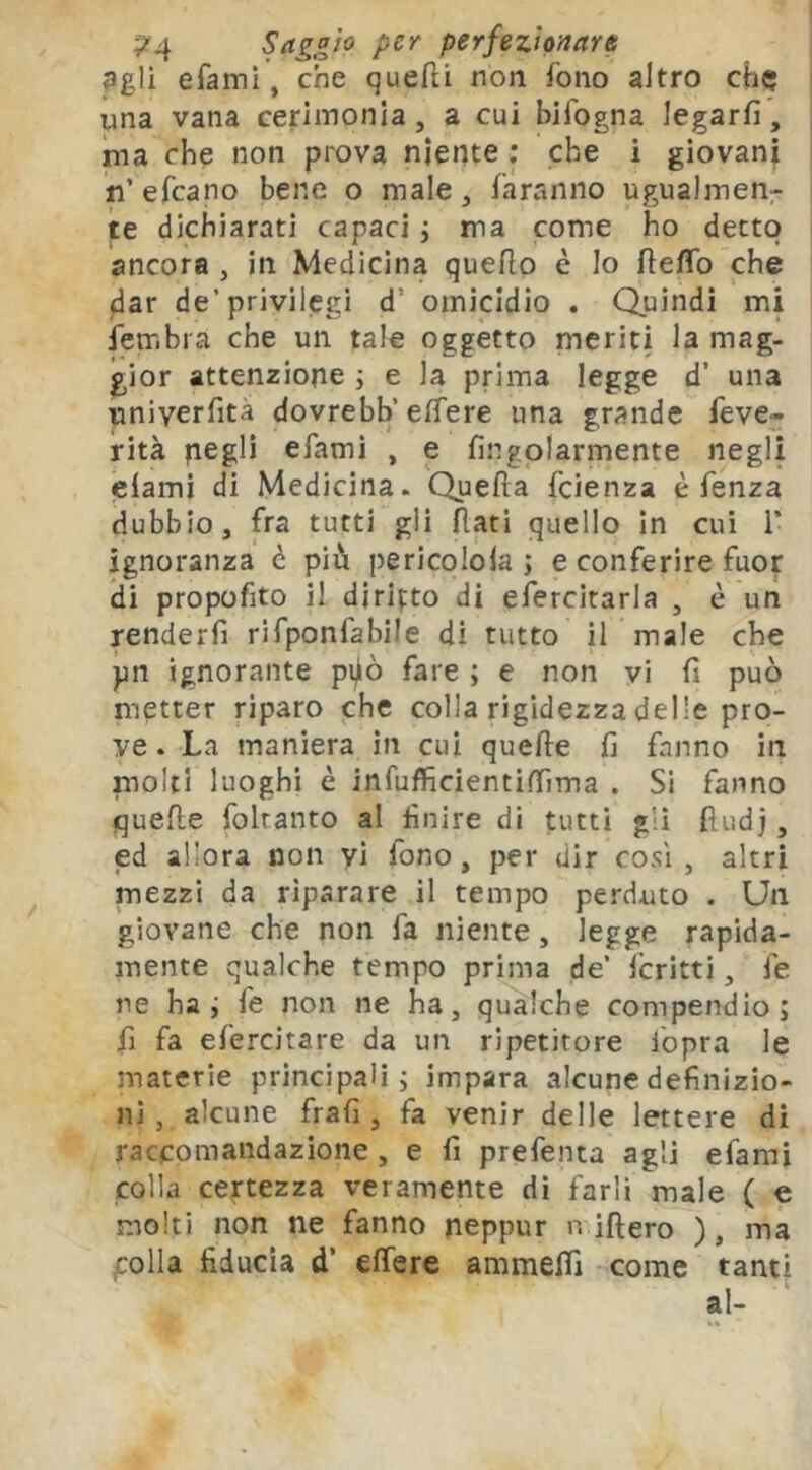 ;?4 perfezionare agli efami, che quefli non fono altro che una vana cerimonia, a cui bifogna legarli, ma che non prova niente ; che i giovani n’ efeano bene o male, faranno ugualmen- te dichiarati capaci ; ma come ho detto ancora , in Medicina quello è lo HelTo che flar de’privilegi d’ omicidio . Quindi mi fembra che un tale oggetto meriti la mag- gior attenzione j e la prima legge d’ una univerfità dovrebb’elfere una grande feve- rità negli efamì , e lingolarmente negli clami di Medicina. Quella feienza è fenza dubbio, fra tutti gli flati quello in cui i’ ignoranza è più pericolola ; e conferire fuor di propofito il diritto di efercitarla , è un renderli rifponfabile di tutto il male che pn ignorante pijiò fare ; e non vi li può metter riparo che colla rigidezza delle pro- ve. La maniera in cui quelle fi fanno in molti luoghi è infufficientìlfima . Sì fanno quelle foltanto al finire di tutti gli lludj, ed allora non vi fono, per dir cosi , altri mezzi da riparare il tempo perduto . Un giovane che non fa niente, legge rapida- mente qualche tempo prima de’ fcritti, fe ne hai fe non ne ha, qualche compendio; fi fa efercitare da un ripetitore fopra le materie principali; impara alcune definizio- ni, alcune frali, fa venir delle lettere di raccomandazione, e fi prefenta agli efami colla certezza veramente di farli male ( e molti non ne fanno neppur nifi ero ), ma polla fiducia d’ elfere ammelfi come tanti ì,