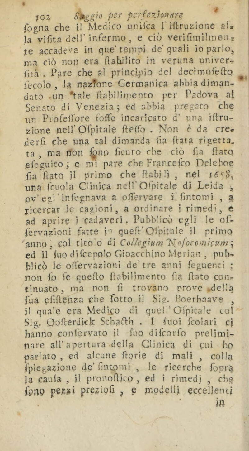 « « fogna che il Medico unilca l’iftruzione si» la vifita deir infermo , e ciò verifimilmenr je accadeva in que’tonpi de’quali io parlo, ma ciò non era ftahilito in veruna univer- fica , Pare che al principio del decimoléfto iecolo , la nazione Germanica abbia diman- dato .un tale fiabilimento per Padova al Senato di Venezia; ed abbia }>regaro che un Profelfore fofle incaricato d’ ima irru- zione neirofpitale ftedo . Non è da ere» derfi che una tal dimanda iìa (tata rigetta, ta , ma non l^no ficuro che ciò fia flato eleguito ; e mi pare che Francefeo Deleboe fia fiato il primo che fi a hi lì , nel i5s'S, una fcLiola Clinica neiroùntale di Leida ^ ov'egl’infegnava a ofTervare i fintomi , a Ricercar le cagioni, a ordinare i rimedi, e ad aprire ì cadaveri. Puhb'icò egli le of- fervazioni fatte i;'' quell’Ol'pitale il primo anno, col tito'o di Coi/ej^ium J\f*focc>nifUffJ ^ ed irluo difcepolo Gioacchino Merìan , pub- blicò le offervazioni de’tre anni feguenri : non lo fé quello fiabilimento fia fiato coiir tinuato , ma non fi trovano prove *d eli a fua efifì.en?:a che fiotto il Sie. Boerbaave , il quaie era Medico di quel!’Ofpitale col Sig. Ooflerdkk Schadh . l luoi fcolari cf hanno confervato il fiio dificorfo prelimi- nare all’apertura .della Clinica di cui ho parlato , ed alcune llorie di mali , colla fpiegazione de’fintomi , le ricerche fopra ]a caula , il pronoflico , ed i rimedj , che fipnp pezjii pre^iofi , e modelli eccellenti