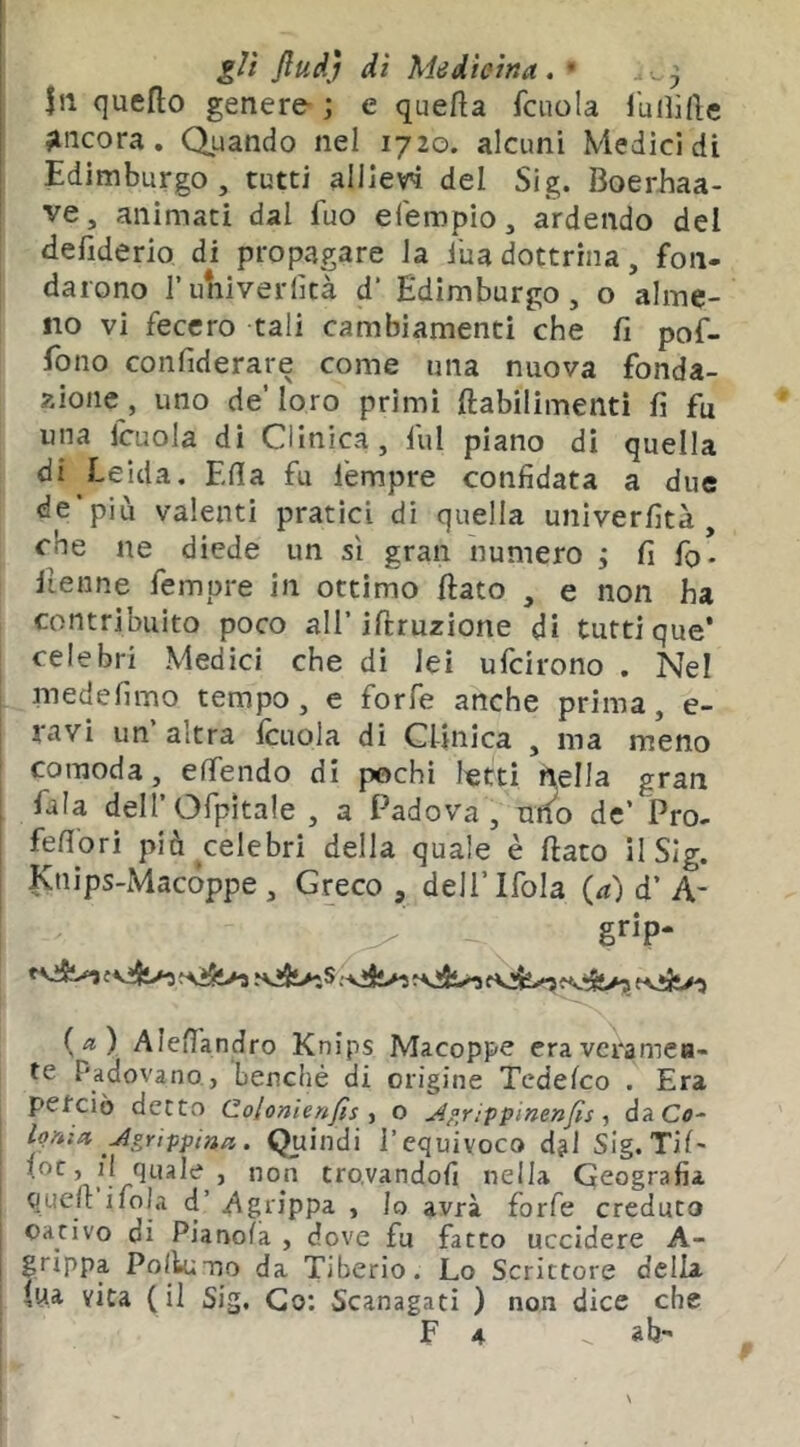 gU ftudj dì Medicina, • .,^3 111 quello genere- ; e quella fcuola luilide ancora. Quando nel 1720. alcuni Medici di Edimburgo, tutti alIieW del Sig. Boerhaa- ve, animati dal fuo eferopio, ardendo del defiderio di propagare la iua dottrina, fon- darono l’univeriìtà d’ Edimburgo, o alme- no vi fecero tali cambiamenti che fi pof- fono confiderare come una nuova fonda- zione, uno de’loro primi ftabilimentì fi fu una ICLiola di Clinica, fui piano dì quella di Leida, Ella fu lempre confidata a due de’più valenti pratici di quella univerfità, che ne diede un sì gran numero 3 fi fo- Henne femore in ottimo flato , e non ha contribuito poco all’iflruzione di tutti que’ celebri Medici che di lei ufcirono . Nel medefimo tempo, e forfè anche prima, e- ravi un altra fcuola di Clinica , ma meno comoda, effendo di pochi letti nella gran , fila dell’Ofpìtale , a Padova, utf^o de’ Pro- fefiori più ^celebri della quale è flato il Sig. Knips-Macóppe , Greco, dell’Ifola (^) d’A- ^ grip- f v!Ì>3 {a) Alefl'andro Knips Macoppe eravcramea- te Padovano , benché di origine Tedefco . Era perciò detto Colonienfis y o Ap,rippinenfis ■, daCfl- l^nìct Agrippina. Quindi l’equivoco djl Sig.Tif' fi Quale , non tro.vandofi nella Geografia queu ifola d’ Agrippa , Io avrà forfè creduto oativo di Pianola , dove fu fatto uccidere A- grìppa Pollumo da Tiberio. Lo Scrittore della fui vita (il Sig, Co; Scanagati ) non dice che F 4 ab-