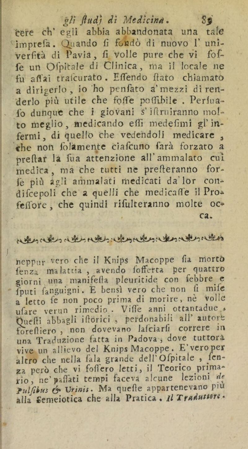 gli flud) dì Medicina. bere eh’ egli abbia abbandonata una tale imprefa. Qiiando fi foiadò di nuovo 1’ unl- verhtà di Pavia, fi volle pure che vi fof- fe un Oi'pitale di Clinica, ma il locale ne fu aflai traicLirato . EfiTendo flato chiamato a dirigerlo, io ho penfato a’mezzi di ren- derlo più utile che foffe polTtbilc . Perfua- fo dunque che i giovani s’iflmiranno mol- to meglio, medicando effi medefimi gl’in- fermi, di quello che vedendoli medicare , che non iòlamente ciafeuno farà forzato a preftar la fua attenzione all’ammalato cui medica, ma che tutti ne prefleranno for- fè più agli animalati medicati da’lor con^ difcepoli che a quelli che medicaffe il Pro* feffore, che quindi rifulteranno molte oc» ca. il I iieppur '’cro che il Knips Macoppe fia morto I fenza malattia , avendo l'offerta per quattro giorni una manifella pleuritide con febbre^ c ■ fputi faiiguigni. È bensì vero che non li milc a letto fc poco prima di morire, nè volle ufare verun rimedio • Vide anni ottantadue a (Quelli abbagli idorici , perdonabili all’ autop f^reliiero , non dovevano Jalciarfi correre ir» una Traduzione fatta in Padova , dove^ ruttori vive un allievo del Knips Macoppe . E’vero per altro che nella fala grande dell’Ofpitale , fen- za però che vi fodero letti, il Teorico prima- rio, ne’palfati tempi faceva alcune lezioni ' fulfibus & Vrinif. Ma quede appartenevano piu ' alla Semeiotica che alla Pratica, jl Traduttsre •