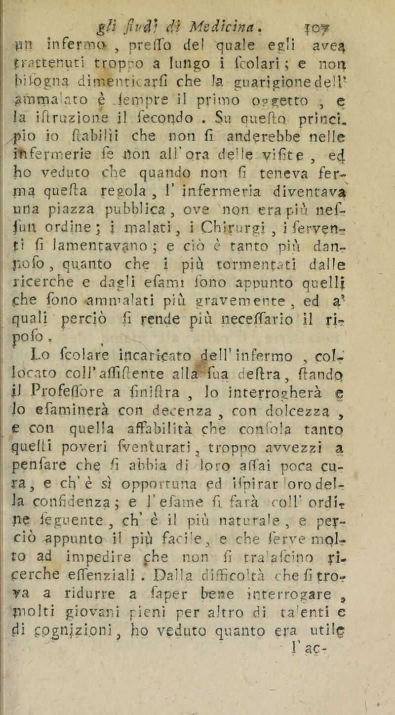 infermo , preiTo del quale egli avej^ frattenuti troppo a lungo i Icolari ; e nota hifogna dimenticarfi che la guarigione dell* ?uima ato è iempre il primo o?getto , e la iftruzione il fecondo . Su auefto princi. pio io ftabilìi che non fi anderebbe nelle itifermerie fs non all’ora delle vifite , ed ho veduto che quando non fi teneva fer- ma quella regola , 1’ infermeria diventava una piazza pubblica, ove non era più nef- fun ordine; i malati, i Chlrurgì , i ferven- ti fi lamentavano ; e ciò è tanto più dan- pofo, quanto che i più tormentati dalle ricerche e dagli efami Ibno apnunto quelli che fono -amn’a'ati più gravemente, ed a* 1 quali perciò fi rende più neceffarìo il ri- I polo. j Lo fcolare incaricato dell’infermo , col- locato coll’alTillente alla*Tua delira, dando jJ Profellbre a finillra , lo interrogherà e lo efaminerà con decenza , con dolcezza , e con quella affabilità che conloia tanto quelli poveri fi^enturari, troppo avvezzi a ! penfare che fi abbia di loro aiTai poca cu- ra, e eh’è sì opportuna ed Hpirar oro del- la confidenza; e i’efame fi farà coH’ ordir jie lèguente , eh’ è il più naturale , e per- ciò appunto il più facile, e che ferve molr to ad impedire phe non fi tra'afcMio rì- I cerche efienziali . Dalla difficoltà chefitror va a ridurre a faper bene interrogare , piolti giovani fieni per altro di ta’enti e di cognizioni, ho veduto quanto era utile ! r ac-