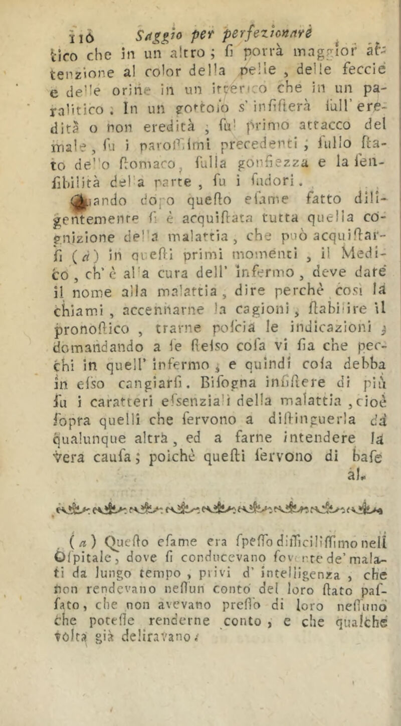 ì'ió Sags,Jo per perfezìonnrè tifo che in uV altro; fi porrà maggior at- tenzione al color della pelle , delle feccié e de’Ie orine in un irteri.o che in un pa- ralitico : In un eottoio s’infifierà Tuli’ ere- dità o non eredità , fisi primo attacco del male, fu i parolfilmi precedenti ; fui lo fia- to deo fiomacOj fulla gonfiezza e la fieii- fihilità del’a parte , fu i ludori. «^I^iando dofo quello efame fatto dili- gentemenre fi è acquilfata tutta quella co- gnizione del’a malattia, che può acquilfar- fi (rt) in arefil primi momenti , il Medi- to, eh’è alla cura dell’ infermo, deve date il nome alla malattia, dire perchè così là chiami , accennarne la cagioni, fìabilire il pronoftico , trarne polcia le indicazioni j domandando a fe fielso cofa vi fia che pec- chi in queir infermo j e quindi cola debba in elso cangiarfi. Bifogna infifiere di più fu i caratteri efsenziali della malattia ,cioè ibpra quelli che fervono a dilfinguerla dà qualunque altrà, ed a farne intendere ìà. vera caufa ; poiché quelli fervono di bafe àL « (a) Quello efame era Tpelfo diiTiciliffìmo nell Òrpitalc, dove fi conducevano fov; rte de’mala- ti da lungo tempo , privi d’ intelligenza , che non rendevano nelìun conto del loro fiato paf- fato, che non avevano prefio di loro nefiunò che potefie renderne conto , e che qualche tolta già deliravano.'