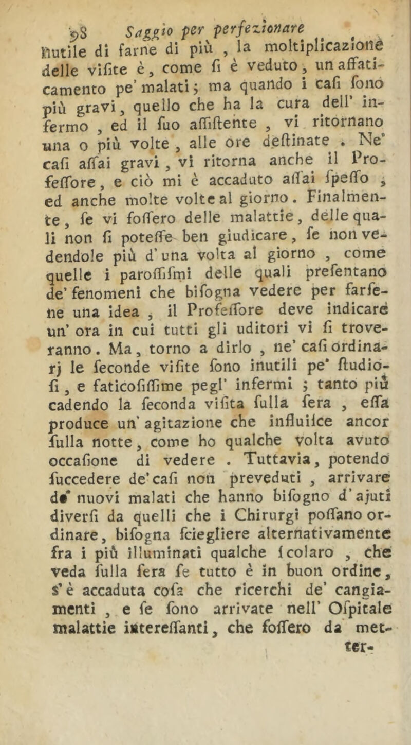 lìutile di farne di più , la moltiplicazione delle vifite c, come fi è veduto, un affati- camento pe malati j ma (Quando i cafi fono più gravi, quello che ha la cura dell in- fermo , ed il fuo affiftente , vi ritornano una o più volte , alle ore deftinate > Ne cafi affai gravi, vi ritorna anche il Pro- feffore, e ciò mi è accaduto affai ipeffo , ed anche molte volte al giorno. Finalmen- te, fe vi foffero delle malattie, delle qua- li non fi poteffe ben giudicare, fc non ve- dendole più d’una volta al giorno , come quelle i paroffifmi delle quali prefentano de’ fenomeni che bifogna vedere per farfe- ne una idea ^ il ProìfeiTore deve indicare un’ ora in cui tutti gli uditori vi fi trove- ranno . Ma, torno a dirlo , ne’ cafi ordina- ri le feconde vifite fono inutili pe* fludio- fi , e faticofiffime pegl’ infermi ; tanto più cadendo la feconda vifita fulla fera , effà produce un’ agitazione che influilce ancor fulla notte, come ho qualche volta avuto occafione di vedere . Tuttavia, potendof fuccedere de’cafi non preveduti , arrivare di’ nuovi malati che hanno bifogno d’a/uti diverfi da quelli che i Chirurgi poffano or- dinare, bifogna fciegliere alternativamente fra i più illuminati qualche 1 colato , che veda fulla fera fe tutto è in buon ordine, s’è accaduta cofa che ricerchi de’ cangia- menti , e fe fono arrivate nell’ Ofpitale malattie iMtereffanci, che foffero da met- ter-