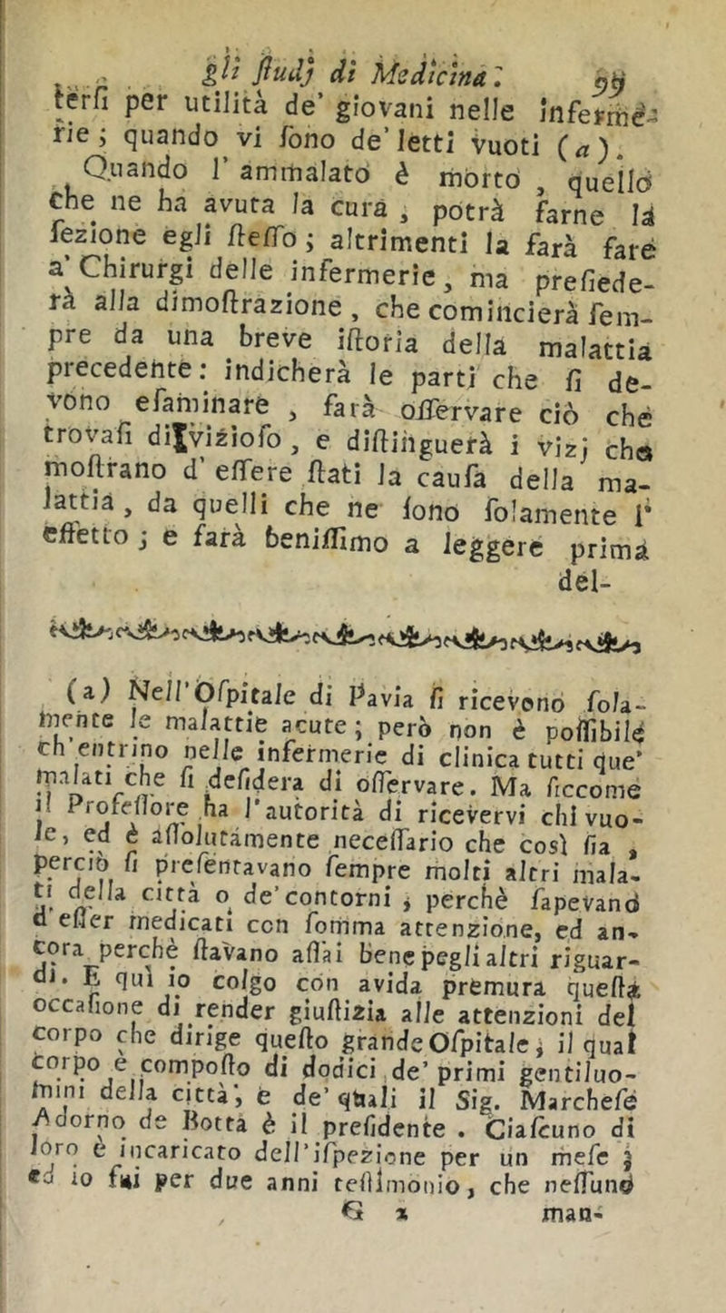 di Medicina, ati rerfi per utilità de’ giovani nelle inferriié- rie; quando vi fono de’letti Vuoti (a). Quando 1 amrnaiatò è rnòrto , queìld Che ne ha avuta la cura , potrà farne là lezione egli fte/fo ; altrimenti la farà fare a’Chirurgi delle infermerie, ma prefiede- rà alla dimoftrazione , che comincierà fem- pre da una breve iftoria della malattia precedente; indicherà le parti che fi de- vono efaminare , farà oifervare ciò ché trovali dilviziofo , e difiihguerà i vizi che» mofirano d’ elTere fiati la caufa della ma- mtià , da quelli che ne fono folamente 1* cfietto j e farà benifilmo a leggere prima dél- (a) Nell Òfpitale di Pavia fi ricevono fola- tnente le malattie acute ; però non è polfibil^ eh entrino nelle infermerie di clinica tutti que’ M ofiervare. Ma ficcome Il Profellore ha l'autorità di ricevervi chlvuo- ie, ed è alloluràmente necefiario che cosi fia perciò fi prcrénravano Tempre molti altri mala- ti della citta o^ de’contorni j perché fapevand o eMer medicati con fornma attenzione, cd an- cora_perchè ftavano afl'ai benepeglialtri riguar- ai. E qui 10 colgo con avida premura quell^k occahone di render gìuftizù alle attenzioni del corpo che dirige quello grande Òfpitale ; il qual corpo e compollo di dodici de’primi gentiluo- /mni della città, è de’qtiali il Sig. Marchefè ^dorno de Botta è il prelldcnte . Ciafeuno di ^fpf“2;ione per un rhefe j 10 fui per due anni tclìlmonio, che nelTund €t » man-