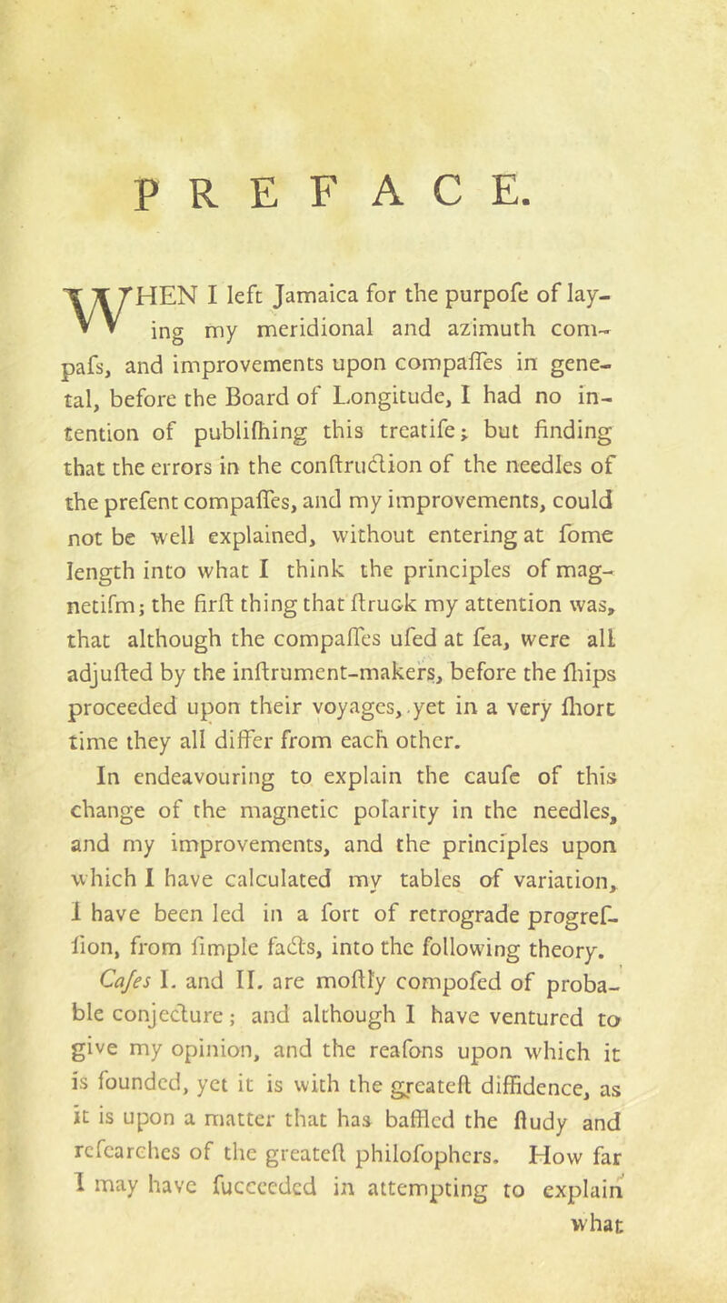 PREFACE. WHEN I left Jamaica for the purpofe of lay- ing my meridional and azimuth com- pafs, and improvements upon compafles in gene- ral, before the Board of Longitude, I had no in- tention of publifhing this trcatife; but finding that the errors in the confl:rud.ion of the needles of the prefent compaffes, and my improvements, could not be well explained, without entering at fome length into what I think the principles of mag- netifm; the firft thing that flruok my attention was, that although the compaffes ufed at fea, were all adjufted by the inftrument-makefs, before the fliips proceeded upon their voyages, yet in a very lliort time they all differ from each other. In endeavouring to explain the caufc of this change of the magnetic polarity in the needles, and my improvements, and the principles upon which I have calculated my tables of variation, 1 have been led in a fort of retrograde progref- lion, from fimple fads, into the following theory. Cajes L and II. are moflly compofed of proba- ble conjecture; and although I have ventured to give my opinion, and the reafons upon w'hich it is founded, yet it is with the greateft diffidence, as it is upon a matter that has baffled the fludy and rcfearchcs of the greatcfl philofophers. How far 1 may have fucccedcd in attempting to explain what