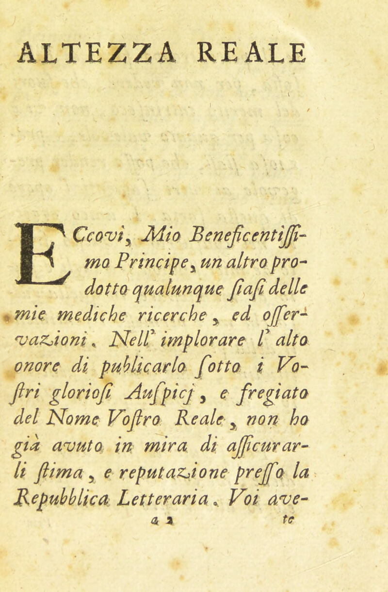 ALTEZZA REALE Ccovty Jldia BeneficentiJJì- mo Principe y un altro pro- dotta qualunque Jiafi delle ^mie mediche ricerche y ed ojfer- ^aZjioni ^ JSleir implorare C alta onore di puMicarlo f itto i Vo- Jlri glorioji Aufpicj, e fregiata del JSfome Vofro Reale, non ho già avuto in mira di aficurar- li ftima y € reputaZj>ione prejfa la Repubblica Letteraria ^ Voi ave-