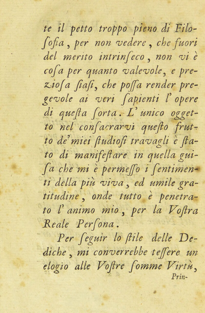 fofia 5 per non vedere , che fuori del mento intrinfeco , non vi è cofa per quanto valevole^ e pre- ZjioJa che pojfa render pre- gevole ai veri f %pienti t opere di quefafortat^ Vunico ogget- to nel confacrarvi quefio frut-: to de^ miei [ludi oji travagli e fa- to di manifefare in quella gui- fa ch'é lmi è permejfo i fentimen- ti della più viva ^ ed umile gra- titudine ^ onde tutto e penetra- to F animo mio per la Vofra Reale Perf ma. Per feguir lo fìile delle De- diche y mi converrebbe tejfere un elogio alle J^ofre fomme Virtù^ Prin-