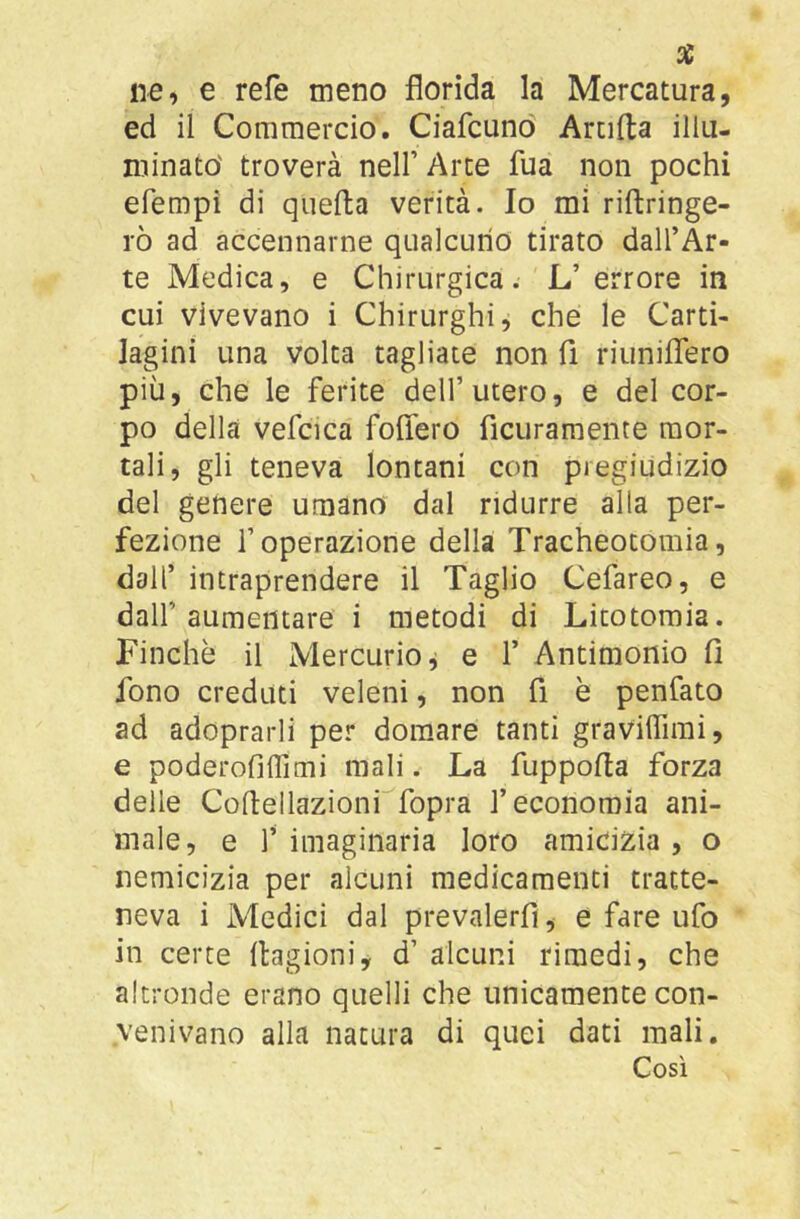 ne, e refe meno florida la Mercatura, ed il Commercio. Ciafcunò Anifta illu- minato' troverà nell’ Arte fua non pochi efempi di quella verità. Io mi riftringe- rò ad accennarne qualcuno tirato dall’Ar- te Medica, e Chirurgica. L’errore in cui vivevano i Chirurghi, che le Carti- lagini una volta tagliate non fi riimiflero più, che le ferite dell’utero, e del cor- po della vefcica foflero ficuramente mor- tali, gli teneva lontani con pregiudizio del genere umano dal ridurre alla per- fezione l’operazione della Tracheotomia, dall’ intraprendere il Taglio Cefareo, e dall’aumentare i metodi di Litotomia. Finche il Mercurio j e 1’ Antimonio fi fono creduti veleni, non fi è penfato ad adoprarli per domare tanti graviffimi, e poderofìffimi mali. La fuppofia forza delle Cofiellazioni fopra l’economia ani- male, e 1’ imaginaria loro amicizia , o nemicizia per alcuni medicamenti tratte- neva i Medici dal prevalerfì, e fare ufo in certe Itagioni, d’ alcuni rimedi, che altronde erano quelli che unicamente con- venivano alla natura di quei dati mali. Così