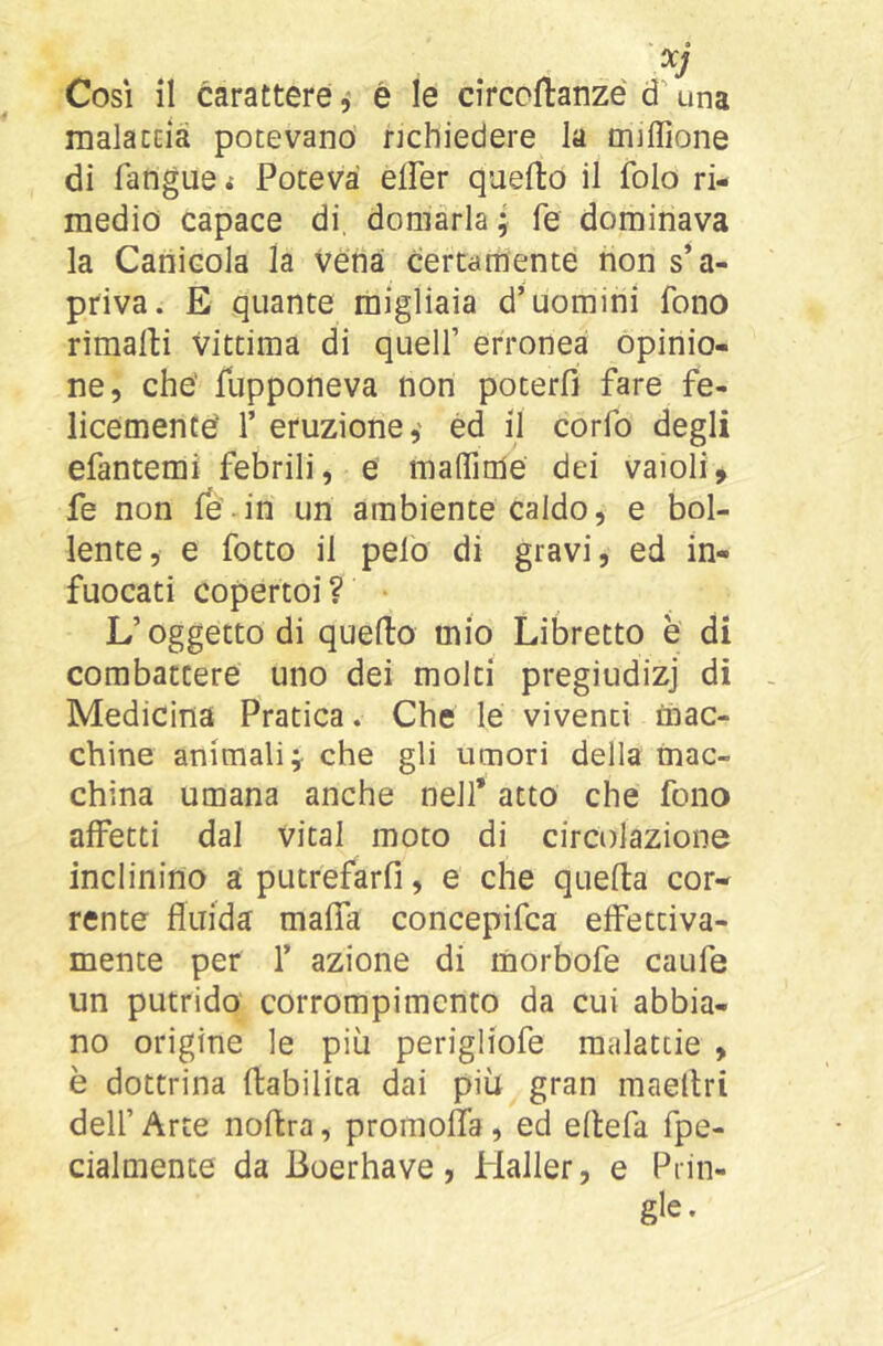 rnalacoià potevano richiedere la miffione di fangue i Poteva elFer quello il folo ri- medio capace di, domarla ; fé dominava la Canicola la Véna certamente non s’a- priva. E quante migliaia d’uomini fono rimalli vittima di quell’ erronea opinio- ne, che' fupponeva non poterfì fare fe- licemencé 1’ eruzione,' éd il confo degli efantemi febrili, é maffimé dei vaioli, fe non le-in un ambiente caldo, e bol- lente, e fotto il pelo di gravi, ed in- fuocati copertoi? • L’oggetto di quello mio Libretto è di combattere uno dei molti pregiudizj di Medicina Pratica. Che le viventi mac- chine animali che gli umori della mac- china umana anche nell’ atto che fono affetti dal vital moto di circolazione inclinino a' putrefarfi, e che quella cor- rente fluida malfa concepifca effettiva- mente per 1’ azione di morbofe caufe un putrido corrompimcnto da cui abbia- no origine le più perigliofe malattie , è dottrina flabilita dai più gran maeltri delf Arte nollra, proinoffa, ed ellefa fpe- cialmente da Boerhave, Haller, e Piin- gle.