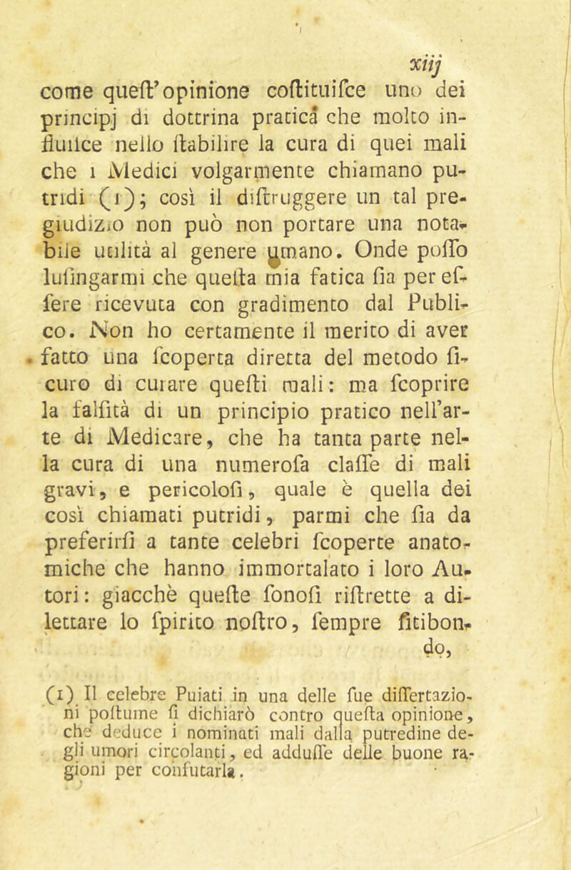 ' xiij come quefl:’opinione coflituifce uno dei pnncipj di dottrina pratica che molto in- liuilce nello ftabilire la cura di quei mali che 1 Medici volgarmente chiamano pu- tridi così il diftruggere un tal pre- giudizio non può non portare una nota^ bile utilità al genere j^tnano. Onde polTo lulìngarmi che quelìa mia fatica fia peref- fere ricevuta con gradimento dal Publi- co. Non ho certamente il merito di aver . fatto una fcoperta diretta del metodo fi- curo di curare quefti mali: ma fcoprire la falfità di un principio pratico nell’ar- te di Medicare, che ha tanta parte nel- la cura di una numerofa clalTe di mali gravi, e pericolofì, quale è quella dei cosi chiamati putridi, parmi che fia da preferirfi a tante celebri fcoperte anato^- miche che hanno immortalato i loro Au- tori : giacché quelle fonoll riftrette a di- lettare lo fpirito nollro, Tempre fitibon- do, (i) Il celebre Puiati in una delle fue dilTertazio- ni polhiine fi dichiarò contro auefta opinione, che deduce i nominati mali dalla putredine de- gli umori circolanti, ed addufie delle buone ra- gioni per confutarla.