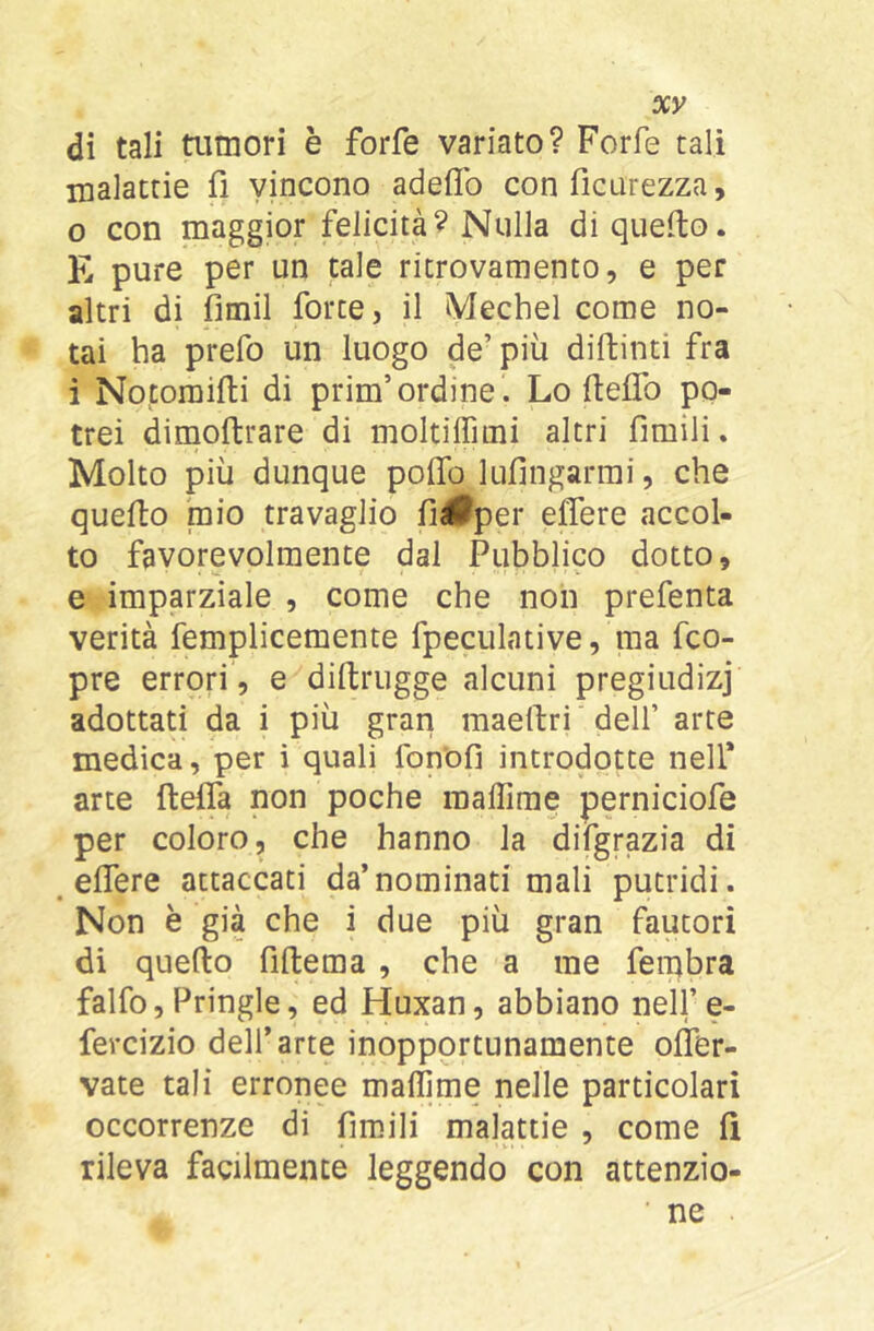 di tali tumori è forfè variato? Forfè tali malattie fi vincono adeflb con ficurezza, 0 con maggior felicità? Nulla di quefto. E pure per un tale ritrovamento, e per altri di fimil forte, il Mechel come no- tai ha prefo un luogo de’più diftinti fra 1 Notoraifti di prim’ordine . Lo fteflb po- trei dimoftrare di moltilTimi altri fimili. Molto più dunque pofiTo lufìngarmi, che quello mio travaglio fiélPper eflere accol- to favorevolmente dal Pubblico dotto, e imparziale , come che non prefenta verità femplicemente fpeculative, ma fco- pre errori, e dillrugge alcuni pregiudizi adottati da i più gran maellri dell’ arte medica, per i quali fonofi introdotte nell’ arte ftelTa non poche raallime perniciofe per coloro, che hanno la difgrazia di ^ eflere attaccati da’nominati mali putridi. Non è già che i due più gran fautori di quello fillema , che a me fembra falfo, Pringle, ed Huxan, abbiano nell’e- fercizio dell’arte inopportunanaente ollbr- vate tali erronee mallime nelle particolari occorrenze di firaili malattie , come li rileva facilmente leggendo con attenzio-