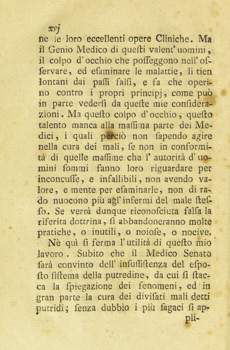 xyj ne le loro eccellenti opere Cliniche. Ma il Genio Medico di quefti valent* uomini, il colpo d’occhio che polFeggono neH’of- fervare, ed efaininare le malactie, li tien lontani dai paffi falfi, e fa che operi- no contro i propri principj, come può in parte vederfi da quelle mie confidera- zioni. Ma quello colpo d’occhio, quello talento manca alla maffima parte dei Me- dici , i quali perciò non fapendo agire nella cura dei mali, fe npn in conformi- tà di quelle maffime che f autorità d’uo- mini fommi fanno loro riguardare per inconculTe, e infallibili, non avendo va- lore, e mente per efarainarle, non di ra- do nuocono più agl’infermi del male llef- fo. Se verrà dunque riconofciuta falfa la riferita dottrina, fi abbandoneranno molte pratiche, o inutili, o noiofe, o nocive. Nè qui fi ferma l’utilità di quello mio* lavoro . Subito che il Medico Senato farà convinto dell’ infulTillenza del efpo- llo filteraa della putredine, da cui fi fiac- ca la fpiegazione dei fenomeni, ed in gran parte la cura dei divifati mali detti putridi; fenza dubbio i più fagaci fi ap^