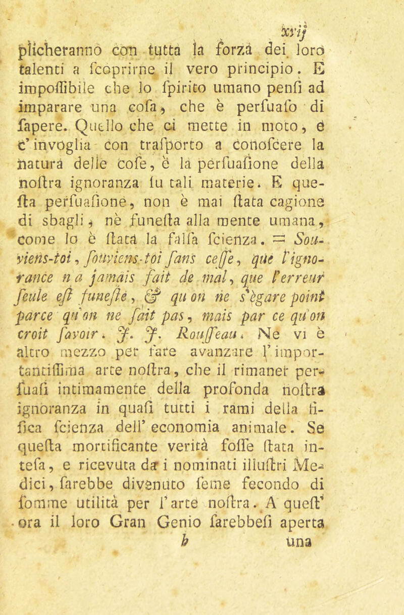 plìcheranno Gcm tutta la forza dei. loro talenti a fcoprirne, il vero principio. E imponìbile che lo fpirico umano penò ad imparare una eofa^ che è perfualb di fapere. Quello che gì mette in moto, é c’ invoglia con trafporto a conofeere la natura delle cole, e la pérfuafìone della nollra ignoranza Ili tali materie. E que- fta perfuafioné, non è mai fiata cagione di sbagli^ nè funerta alla mente umana, come lo è Hate! la falla feienza. — Sou^ yiens-toi fòUvknsrtoì fans ceffe^ que tlgno^ rance n a jamàis faìt de mal^ que i'erreur feule efl funejìé, ^ qii on ne s'ègare poini par ce qnon ne fait pas, mais par ce qu'on croit [avoir. y, y. RouJfeaUi Ne vi è altro mezzo per fare avanzare \ impor- tantiffima arte nollra, che il rimanet per- fuafi intimamente della profonda noltra ignoranza in quali tutti i rami della ti- fica feienza dell’economia animale. Se quella mortificante verità foffe (lata in- tefa, e ricevuta dy i nominati illullri Me- dici, farebbe divenuto feme fecondo di fomme utilità per l’arte nollra. A quell^ • ora il loro Gran Genio farebbefi aperta h una