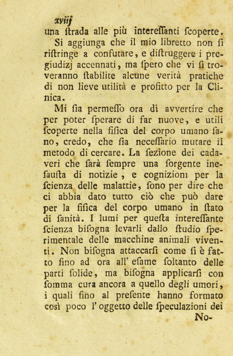 mtj una ftrada alle più intereffanti fcoperte. Si aggiunga che il mio libretto non fi riftringe a confutare, e diftruggere i pre- giudizj accennati, ma fpero che vi fi tro- veranno ftabilite alcune verità pratiche di non lieve utilità e profitto per la Cli- nica. Mi fia permeflTo ora di avvertire che per poter fperare di far nuove, e utili fcoperte nella fifica del corpo umano fa- no, credo, che fia neceffario mutare il metodo di cercare. La fezione dei cada- veri che farà fempre una forgente ine- faufia di notizie , e cognizioni per la fcienza delle malattie, fono per dire che ci abbia dato tutto ciò che può dare per la fifica del corpo umano in (lato di fanità. I lumi per quella interefifante fcienza bifogna levarli dallo ftudio fpe- rimentale delle macchine animali viven- ti . Non bifogna attaccarli come fi è fac- to fino ad ora all’ efame foltanto delle parti folide, ma bifogna applicarli con fomma cura ancora a quello degli umori, i quali fino al prefente hanno formato cosi poco r oggetto delle Ipeculazioni dei No-