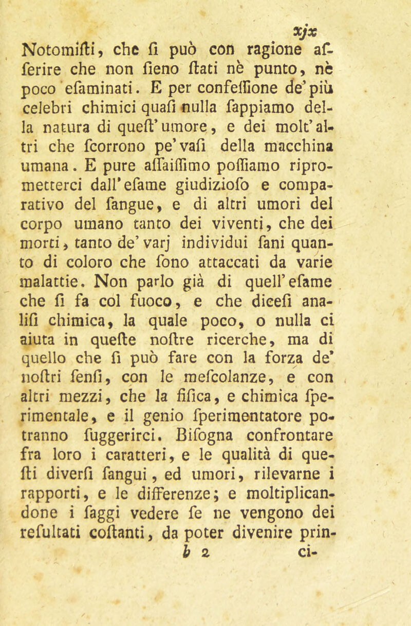 xjx Notomifli, che fi può con ragione afi- ferire che non fieno fiati nè punto, nè poco efaminati. E per confelfione de’più celebri chimici quafi nulla Tappiamo del- la natura di quefi’umore, e dei molt’al- tri che fcorrono pe’vafi della macchina umana. E pure aflailTimo poffiamo ripro- metterci dall'efame giudiziofo e compa- rativo del fangue, e di altri umori del corpo umano tanto dei viventi, che dei morti, tanto de’varj individui fani quan- to di coloro che fono attaccati da varie malattie. Non parlo già di quell’efame che fi fa col fuoco, e che dicefi ana- lifi chimica, la quale poco, o nulla ci aiuta in quefte noftre ricerche, ma di quello che fi può fare con la forza de* iioftri fenfi, con le raefcolanze, e con altri mezzi, che la fifìca, e chimica fpe- rimentale, e il genio fperimontatore po- tranno fuggerirci. Bifogna confrontare fra loro i caratteri, e le qualità di que- lli diverfi fangui, ed umori, rilevarne i rapporti, e le differenze; e moltiplican- done i faggi vedere fe ne vengono dei refulcati collanti, da poter divenire prin- b 2 ci-