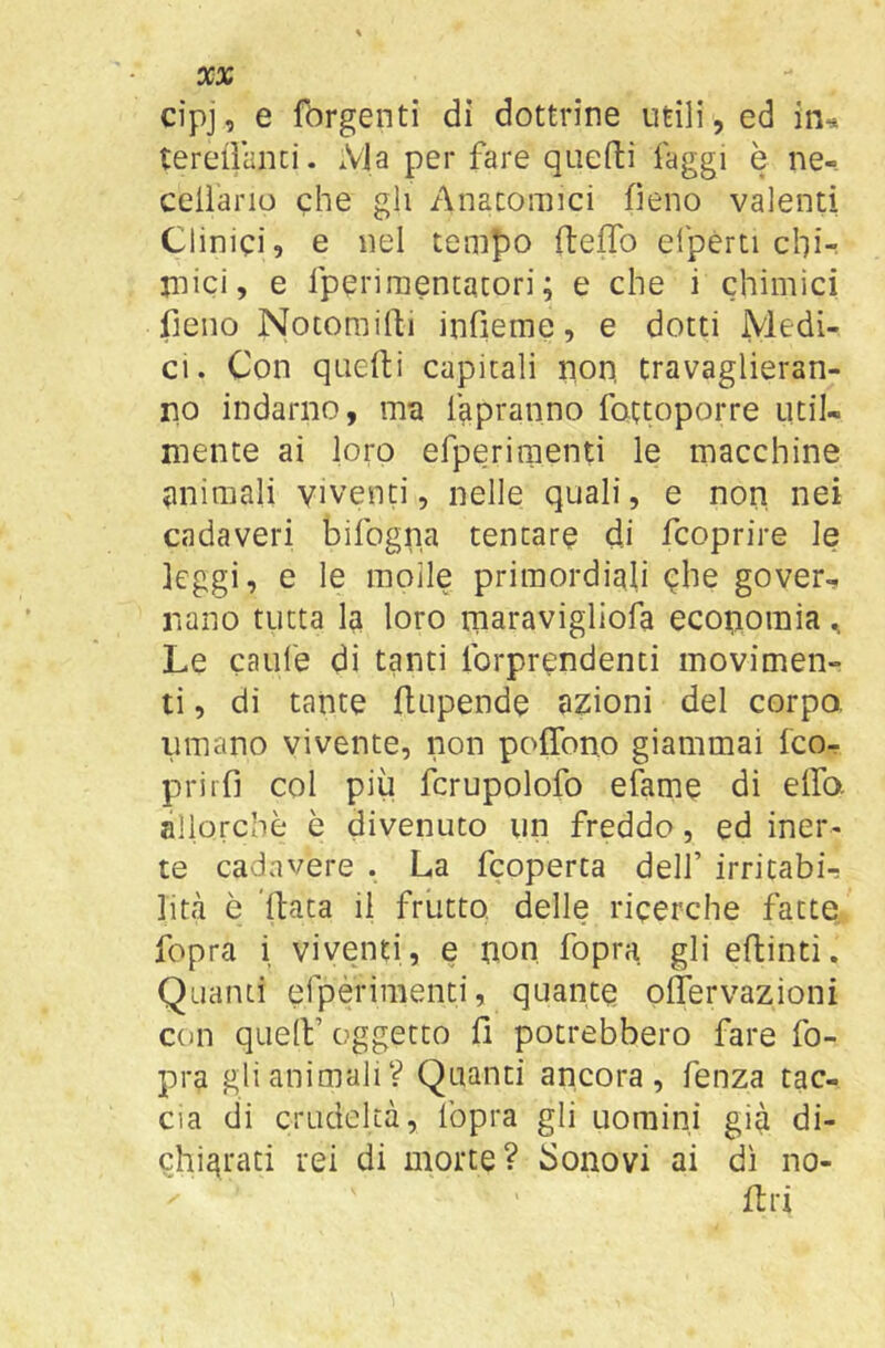 XX cipj, e fòrgenti di dottrine utili, ed in^ terellanci. xVla per fare quefti faggi è ne- ceiìano che gli Anatomici fieno valenti Clinici? e nel tempo fteflb efpérti chir jnici, e fperimentacori ; e che i chimici fieno Notorailli infieme, e dotti Medi- ci. Con quefli capitali non, travaglieran- no indarno, ma fapranno fottoporre util- mente ai loro erperiraenti le macchine jinimali viventi, nelle quali, e non nei cadaveri bifogna tentare di fcoprire le leggi, e le molle primordiali qhe gover^ nano tutta la loro niaravigllofa economia, Le caufe di tanti Ibrprendenti movimen- ti , di tante flupende azioni del corpo, limano vivente, non poffono giammai fco- prirfi col più fcrupolofo efame di elfo, allorché è divenuto un freddo, ed iner- te cadavere . La fcoperca dell’ irritabi-: lini è ìlata il frutto, delle ricerche fatte fopra i viventi, e non fopra gli eftintì. Quanti efpérimenci, quante oÀTervazioni con quell’ aggetto fi potrebbero fare fo- pra gli animali? Quanti ancora, fenza tac- cia di crudeltà, fopra gli uomini gi^ di- chiarati rei di morte? bonovi ai dì no- firi