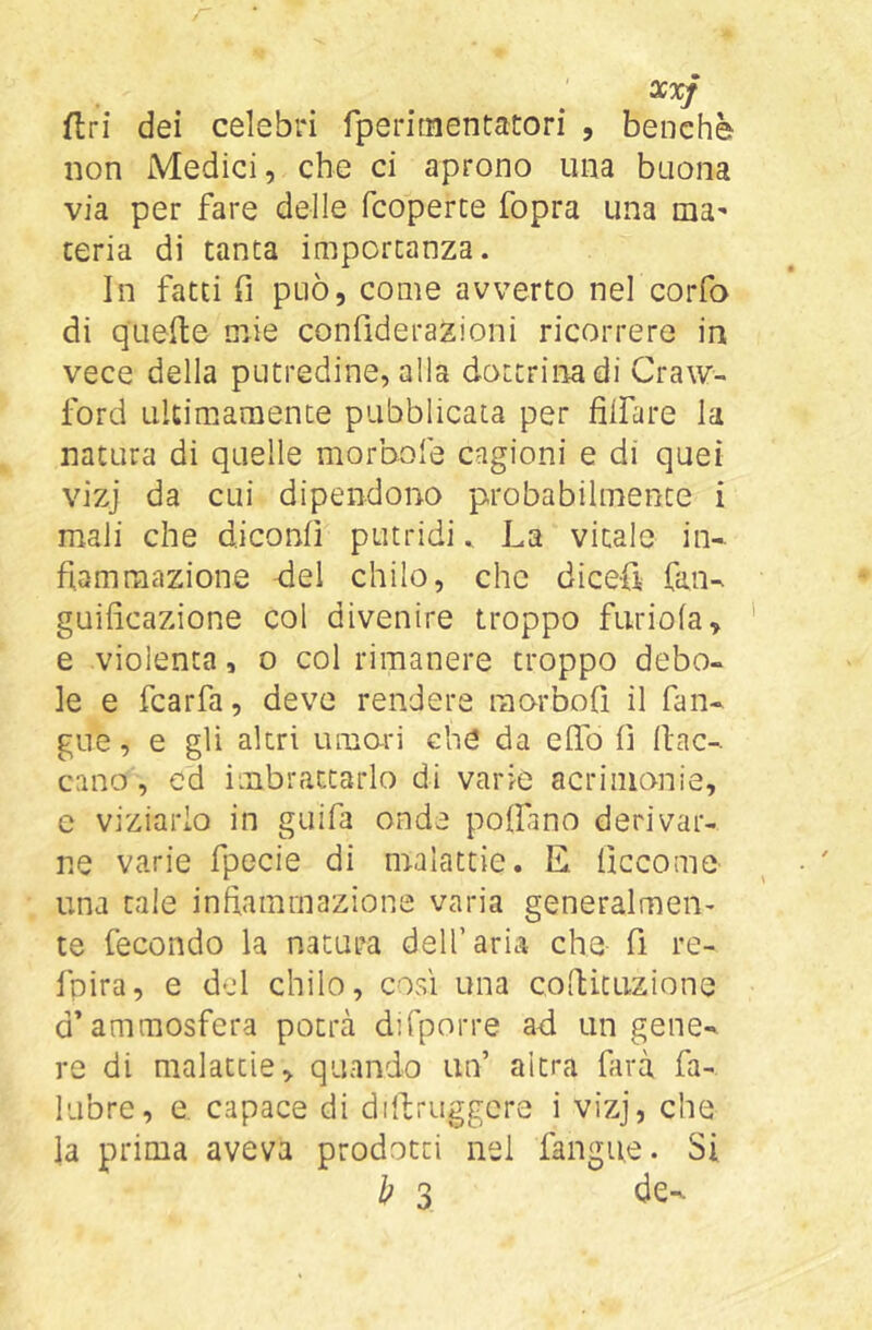 flri dei celebri fperitnentatori , benché non Medici, che ci aprono una buona via per fare delle fcoperce fopra una ma- teria di tanta importanza. In fatti fi può, come avverto nel corfa di quelle mie confiderazioni ricorrere in vece della putredine, alla dottrina di Craw- ford ultimamente pubblicata per filfare la natura di quelle morbofe cagioni e di quei vizj da cui dipendono probabilmente i mali che diconfì putridi. La vitale in- fiammazione del chilo, che dicefi fan- guificazione col divenire troppo furiofa, e violenta, o col rimanere troppo debo- le e fcarfa, deve rendere raorbofì il fan- gue, e gli altri amari che da elfo fi fiac- cano , ed imbrattarlo di varie acrimonie, e viziarlo in guifa onde poifino derivar- ne varie fpecie di m-alactie. li ficcome una tale infiammazione varia generalmen- te fecondo la natura dell’aria che fi re- fpira, e del chilo, così una cofiituzione d’amraosfera potrà difporre ad un gene- re di malattie, quando un’ altra farà fa- ILibre, e. capace di dillruggcre i vizj, che la prima aveva prodotti nel fangue. Si h 3 de-