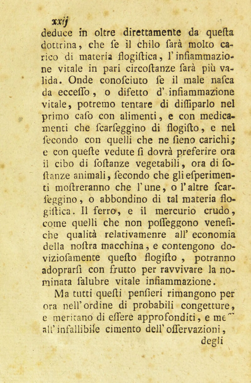 XXfj deduce in oltre direttamente da quella dottrina, che fe il chilo farà molto ca- rico di materia flogiftica, f infiammazio- ne vitale in pari circoftanze farà più va- lida. Onde conofciuto fe il male nafca da eccelTo, o difetto d’ infiammazione vitale, potremo tentare di difiiparlo nel primo cafo con alimenti, e con medica- menti che fcarfeggino di flogifto, e nel fecondo con quelli che ne fieno carichi; e con quelle vedute fi dovrà preferire ora il cibo di follanze vegetabili, ora di fo- flanze animali, fecondo che gliefperimen- ti moltreranno che f une, o 1* altre fcar- feggino , o abbondino di tal materia flo- gillica. 11 ferror, e il mercurio crudo, come quelli che non polTeggono venefi- che qualità relativamente all* economia della nollra macchina, e contengono do- viziofamente quello flogifto , potranno adoprarfi con frutto per ravvivare la no- minata falubre vitale infiammazione. Ma tutti quelli penfieri rimangono per ora nell’ordine di probabili congetture, e meritano di elTere approfonditi, e me*^ all’ infallibile cimento dell’ oflTervazioni, degli