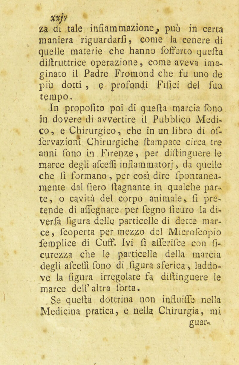 maniera riguardarfi, come la cenere di quelle materie che hanno folferto quella diftruttrice operazione, come aveva ima- ginaco il Padre Fromond che fu uno de più dotti , e profondi FiQci del fuo tempo, In propofito poi di quella marcia fono in dovere di avvertire il Pubblico Medi- co, e Chirurgico, che in un libro di of- fervazioni Chirurgiche ftarnpace circa tre anni fono in Firenze, per dillinguere le marce degli afcelfi inflammatorj, da quelle che fi formano, per così, dire fpontanea- mente dal fiero (lagnante in qualche par- te, o cavità del corpo animale, fi pre- tende di alTegnare per fegno fi curo la di- verfa figura delle particelle di dette mar- ce, fcoperta per mezzo del Microfcopio femplice di Cuff. Ivi fi alTerifce con fi- curezza che le particelle, della marcia degli afcefiì fono di figura sferica, laddo- ve la figura irregolare fa dillinguere le marce dell’altra forta. , Se quella dottrina non influifie nella Medicina pratica, e nella Chirurgia, mi guar-, ;