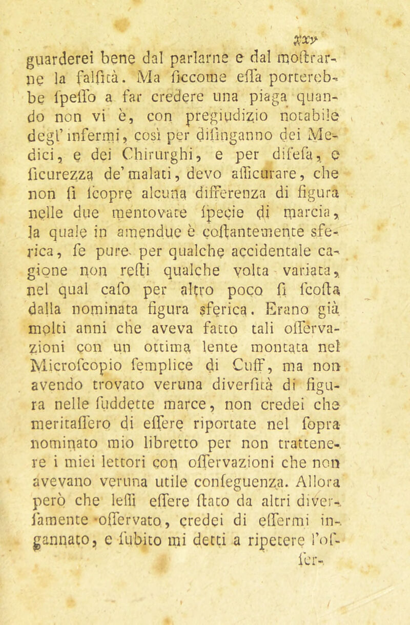 giiarderei bene dal parlarne e dal moftrar- ne la falficà. Ma ficcome ella porcerob-. be Ipello a far credere una piaga quan- do non vi è, con pregiudizio notabile degl’inferirli, così per dilìnganno dei Me- dici, e dei Chirurghi, e per difefa,. e ficurezza de’malati, devo afficurare, che non fi Icopre alcuna differenza di figura nelle due mentovate fpecie di niarcia, fa quale in amendue è coflantemente sfe- rica, fe pure^ per qualche accidentale ca- gione non refìi qualche volta variata,, nel qual cafo per alerò poco fi fcolfa dalla nominata figura sferica. Erano già molti anni che aveva facto tali offérva- zioni con un ottima lente montata nel Microfeopio femplice di Cuff, ma non avendo trovato veruna diverfità di figu- ra nelle fuddetee marce, non credei che nieritaflero di eflere riportate nel fopra nominato mio libretto per non trattene- re i miei lettori con offervazioni che non avevano veruna utile confeguenza. Allora però che leflì effere flato da altri di^er-, famente -ofTervato, credei di effermi in-,