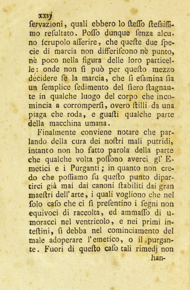 xxyj fervazioni, quali ebbero lo ftefTo (lefsilll- mo refultato. Poflb dunque fenza alcu. no Icrupolo afferire, che quelle due fpe- cie di marcia non difFerifcono nè punto, nè poco nella figura delle loro particel- le; onde non fi può per quello mezzo decidere fé la marcia, che fi efamina fia un femplice redimento del fiero llagnan- te in qualche luogo del corpo che inco- mincia a corromperli, overo llilli da una piaga che roda, e gualli qualche parte della macchina umana. Finalmente conviene notare che par- lando della cura dei noltri mali putridi, intanto non ho fatto parola della parte che qualche volta polfono averci gf E- metici e i Purganti ; in quanto non cre- do che poniamo fu quello punto dipar- tirci già mai dai canoni riabiliti dai gran maellri dell’arte, i quali vogliono che nel folo cafo che ci fi prefentino i fegni non equivoci di raccolta, ed ammaflb di u- moracci nel ventricolo, e nei primi in- tellini, fi debba nel cominciamento del male adoperare l’emetico, o il purgan- te . Fuori di q^uello cafo tali rimedj non han- I